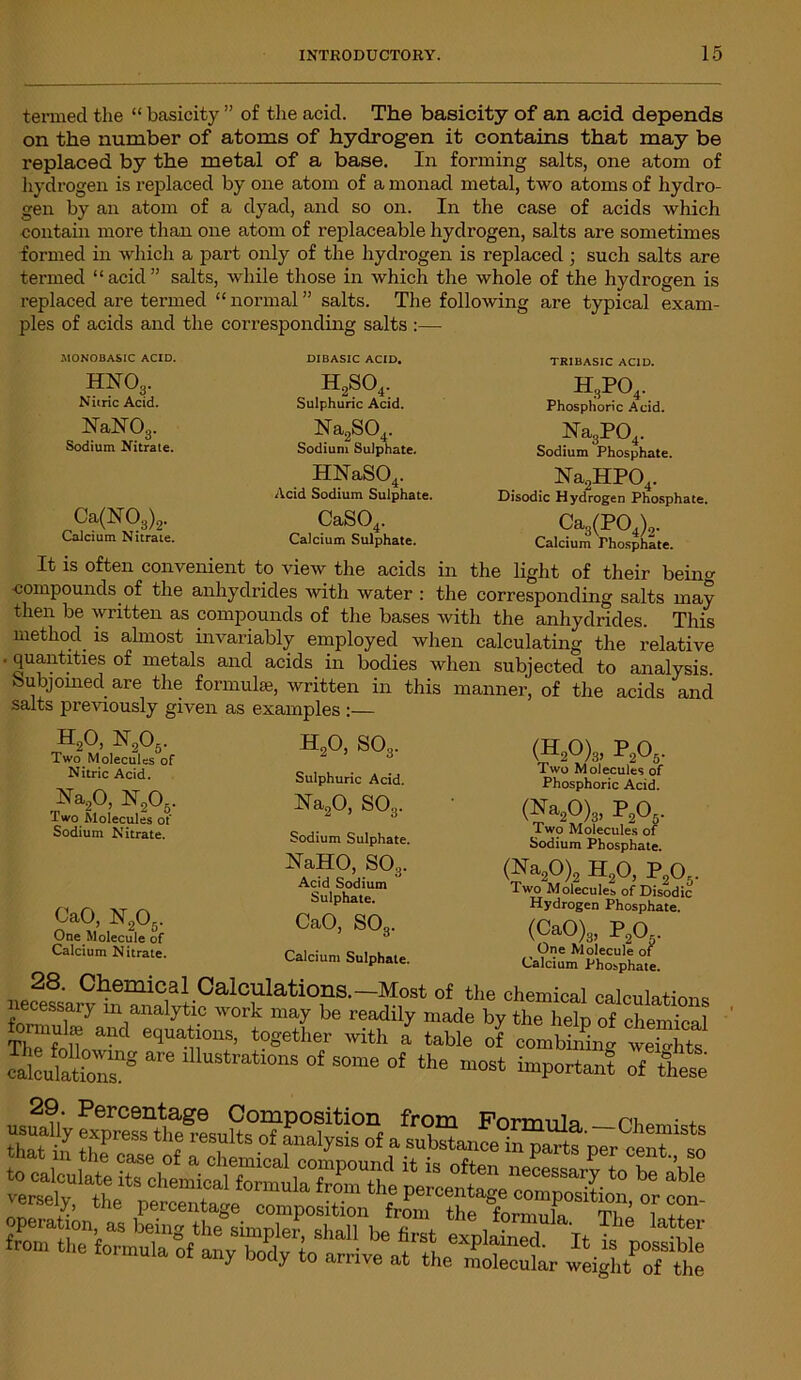 termed the “ basicity ” of the acid. The basicity of an acid depends on the number of atoms of hydrogen it contains that may be replaced by the metal of a base. In forming salts, one atom of hydrogen is replaced by one atom of a monad metal, two atoms of hydro- gen by an atom of a dyad, and so on. In the case of acids which contain more than one atom of replaceable hydrogen, salts are sometimes formed in which a part only of the hydrogen is replaced ; such salts are termed “ acid ” salts, while those in which the whole of the hydrogen is replaced are termed “ normal ” salts. The following are typical exam- ples of acids and the corresponding salts :— MONOBASIC ACID. HN03. Nitric Acid. NaN03. Sodium Nitrate. Ca(N03)2. Calcium Nitrate. DIBASIC ACID. h2so4. Sulphuric Acid. Na2S04. Sodium Sulphate. HNaS04. Acid Sodium Sulphate. CaS04. Calcium Sulphate. TRIBASIC ACID. hspo4. Phosphoric Acid. Na3P04. Sodium Phosphate. Na2HP04. Disodic Hydrogen Phosphate. Ca3(P04)2. Calcium Thosphate. It is often convenient to view the acids in the light of their bein°- ■compounds of the anhydrides with water : the corresponding salts may then be written as compounds of the bases with the anhydrides. This method is almost invariably employed when calculating the relative quantities of metals and acids in bodies when subjected to analysis. Subjoined are the formula!, written in this manner, of the acids and salts previously given as examples :— H20, S03. Sulphuric Acid. Na20, SO3. • h2o, n2o5. Two Molecules of Nitric Acid. Na20, N205. Two Molecules of Sodium Nitrate. (H20)3, P205. Two Molecules of Phosphoric Acid. CaO, N205. One Molecule of Calcium Nitrate. Sodium Sulphate. NaHO, S03. Acid Sodium Sulphate. CaO, S03. (■^a2^)3> ^2®5‘ Two Molecules of Sodium Phosphate. h2o,fA. 1 wo Molecules of Disodic Hydrogen Phosphate. (<yo),, pa. _ One Molecule of Calcium Phosphate. Calcium Sulphate. 28. Chemical Calculations.—Most of the chemical calcuiatim-,* necessary in analytic work may be readily made by the help of chemical oimuke and equations, together with a table of combining weights calculations^ *** lUustratlons of some of the most important of these 29. Percentage Composition from Pormnln • . that in t^Pr6SS ^ reSiUltS °f “ialysis °f a substance in part? per cen? so