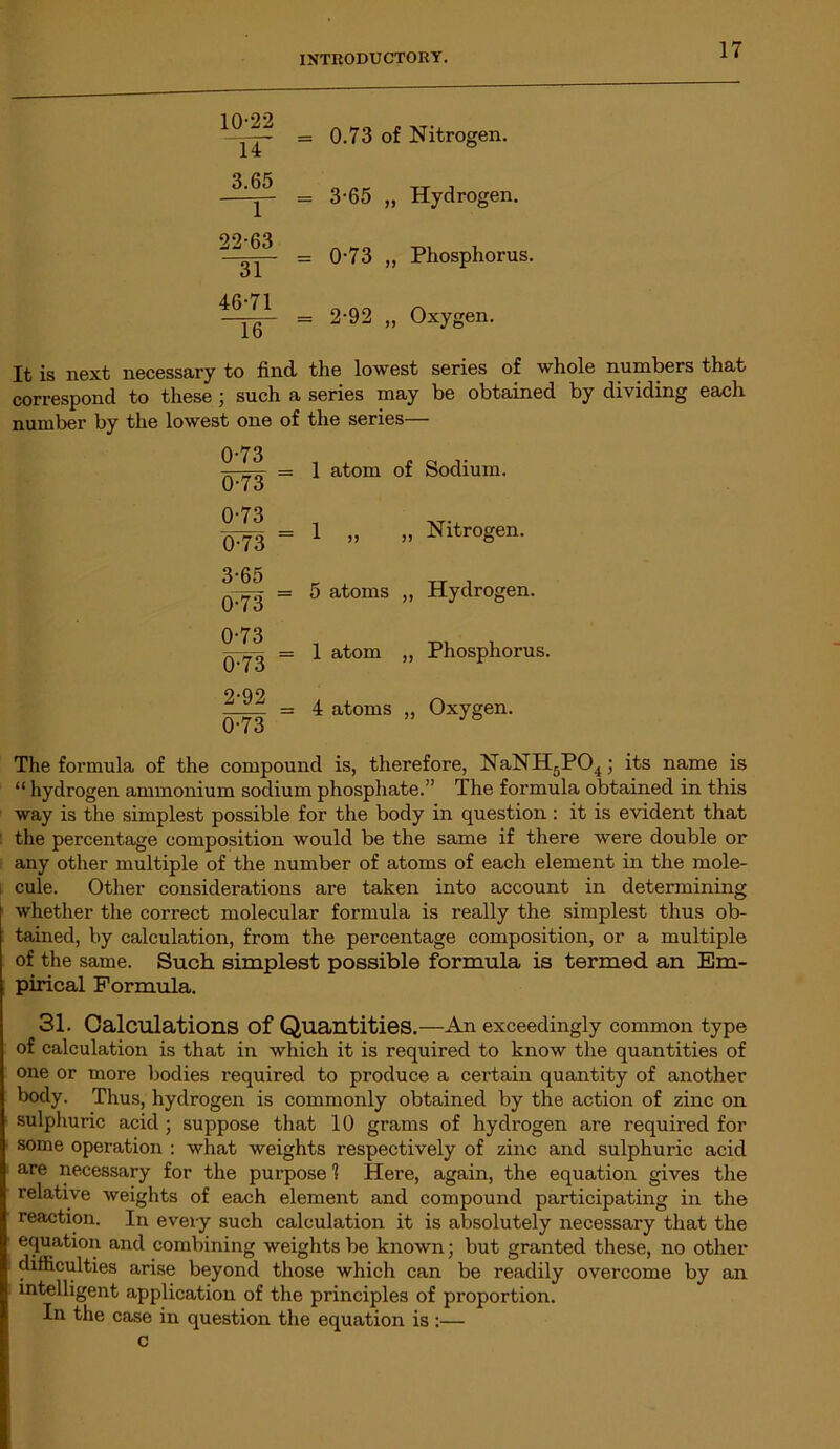10-22 14 3.65 1 22-63 31 46-71 16 = 0.73 of Nitrogen. = 3-65 „ Hydrogen. = 0-73 ,, Phosphorus. = 2-92 „ Oxygen. It is next necessary to find, the lowest series of whole numbers that correspond to these ; such a series may be obtained by dividing each number by the lowest one of the series— 0-73 0-73 (b73 0-73 3-65 0-73 0-73 6-73 2-92 0-73 1 atom of Sodium. 1 „ „ Nitrogen. 5 atoms „ Hydrogen. 1 atom „ Phosphorus. 4 atoms „ Oxygen. The formula of the compound is, therefore, NaNH5P04; its name is “ hydrogen ammonium sodium phosphate.” The formula obtained in this way is the simplest possible for the body in question : it is evident that the percentage composition would be the same if there were double or any other multiple of the number of atoms of each element in the mole- . cule. Other considerations are taken into account in determining whether the correct molecular formula is really the simplest thus ob- tained, by calculation, from the percentage composition, or a multiple of the same. Such simplest possible formula is termed an Em- pirical Formula. 31. Calculations Of Quantities.—An exceedingly common type of calculation is that in which it is required to know the quantities of one or more bodies required to produce a certain quantity of another body. Thus, hydrogen is commonly obtained by the action of zinc on sulphuric acid ; suppose that 10 grams of hydrogen are required for some operation : what weights respectively of zinc and sulphuric acid are necessary for the purpose! Here, again, the equation gives the relative weights of each element and compound participating in the reaction. In every such calculation it is absolutely necessary that the equation and combining weights be known; but granted these, no other difficulties arise beyond those which can be readily overcome by an intelligent application of the principles of proportion. In the case in question the equation is :— c