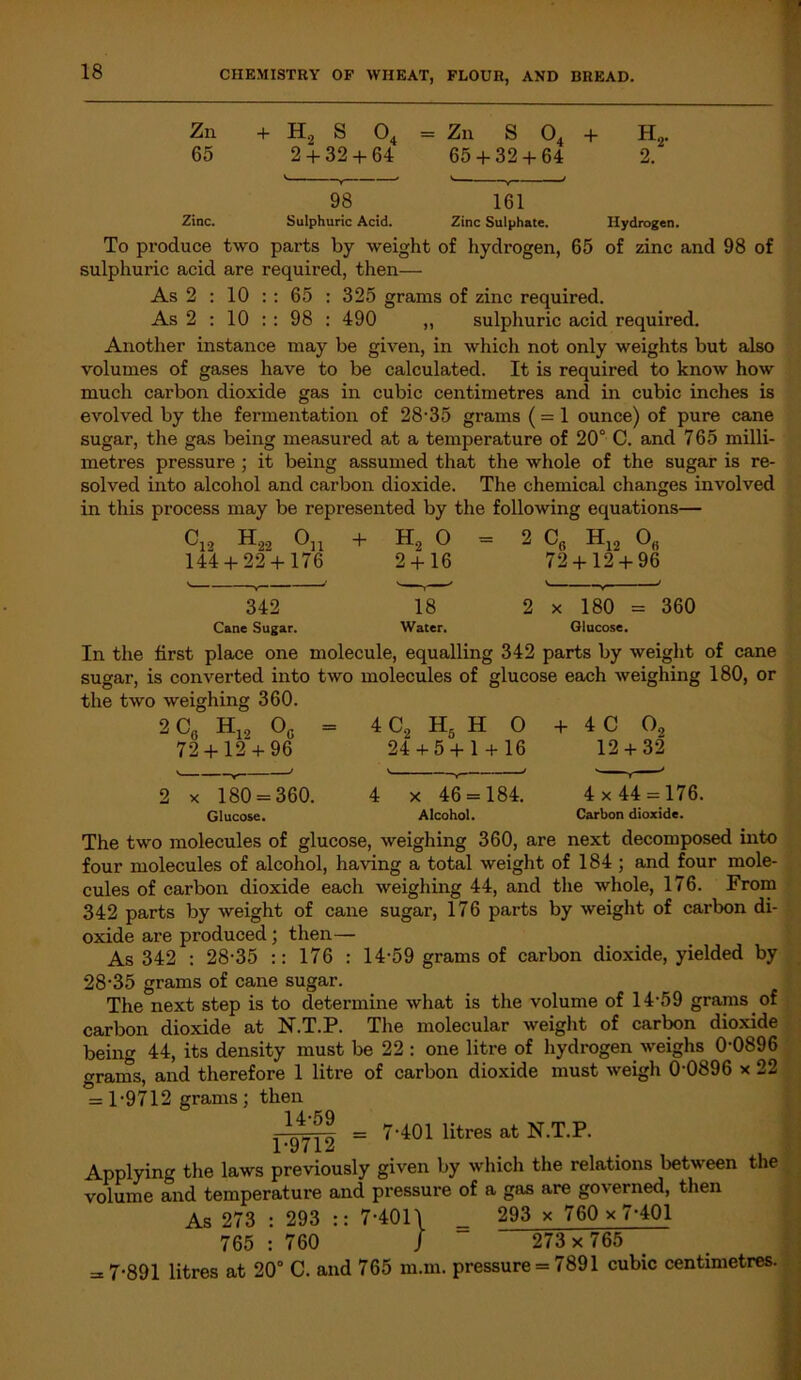 Zn + H2 S 04 = Zn S 04 + H2. 65 2 + 32 + 64 65 + 32 + 64 2. 98 161 Zinc. Sulphuric Acid. Zinc Sulphate. Hydrogen. To produce two parts by weight of hydrogen, 65 of zinc and 98 of sulphuric acid are required, then— As 2 : 10 :: 65 : 325 grams of zinc required. As 2 : 10 : : 98 : 490 ,, sulphuric acid required. Another instance may be given, in which not only weights but also volumes of gases have to be calculated. It is required to know how much carbon dioxide gas in cubic centimetres and in cubic inches is evolved by the fermentation of 28-35 grams (= 1 ounce) of pure cane sugar, the gas being measured at a temperature of 20° C. and 765 milli- metres pressure ; it being assumed that the whole of the sugar is re- solved into alcohol and carbon dioxide. The chemical changes involved in this process may be represented by the following equations— C12 H22 °11 + 144 + 22 + 176 342 Cane Sugar. = 2 H12 og 72 + 12 + 96 x 180 = Glucose. 360 In the first place one molecule, equalling 342 parts by weight of cane sugar, is converted into two molecules of glucose each weighing 180, or the two weighing 360 2 CG Hj, Og 72 + 12 + 96 4 C2 H5 H O 24 + 5 + 1 + 16 + 4C O, 12 + 32 2 x 180 = 360. Glucose. x 46 = 184. Alcohol. 4 x 44 = 176. Carbon dioxide. The two molecules of glucose, weighing 360, are next decomposed into four molecules of alcohol, having a total weight of 184 ; and four mole- cules of carbon dioxide each weighing 44, and the whole, 176. From 342 parts by weight of cane sugar, 176 parts by weight of carbon di- oxide are produced; then— As 342 : 28-35 :: 176 : 14-59 grams of carbon dioxide, yielded by 28-35 grams of cane sugar. The next step is to determine what is the volume of 14-59 grams of carbon dioxide at N.T.P. The molecular weight of carbon dioxide being 44, its density must be 22 : one litre of hydrogen weighs 0-0896 orams, and therefore 1 litre of carbon dioxide must weigh 0-0896 x 22 = 1-9712 grams; then 14-59 1-9712 = 7-401 litres at N.T.P. Applying the laws previously given by which the relations between volume and temperature and pressure of a gas are governed, then the As 273 765 293 760 7-4011 _ 293 x 760 x 7-401 J 273x765 ; 7-891 litres at 20° C. and 765 m.m. pressure = 7891 cubic centimetres.