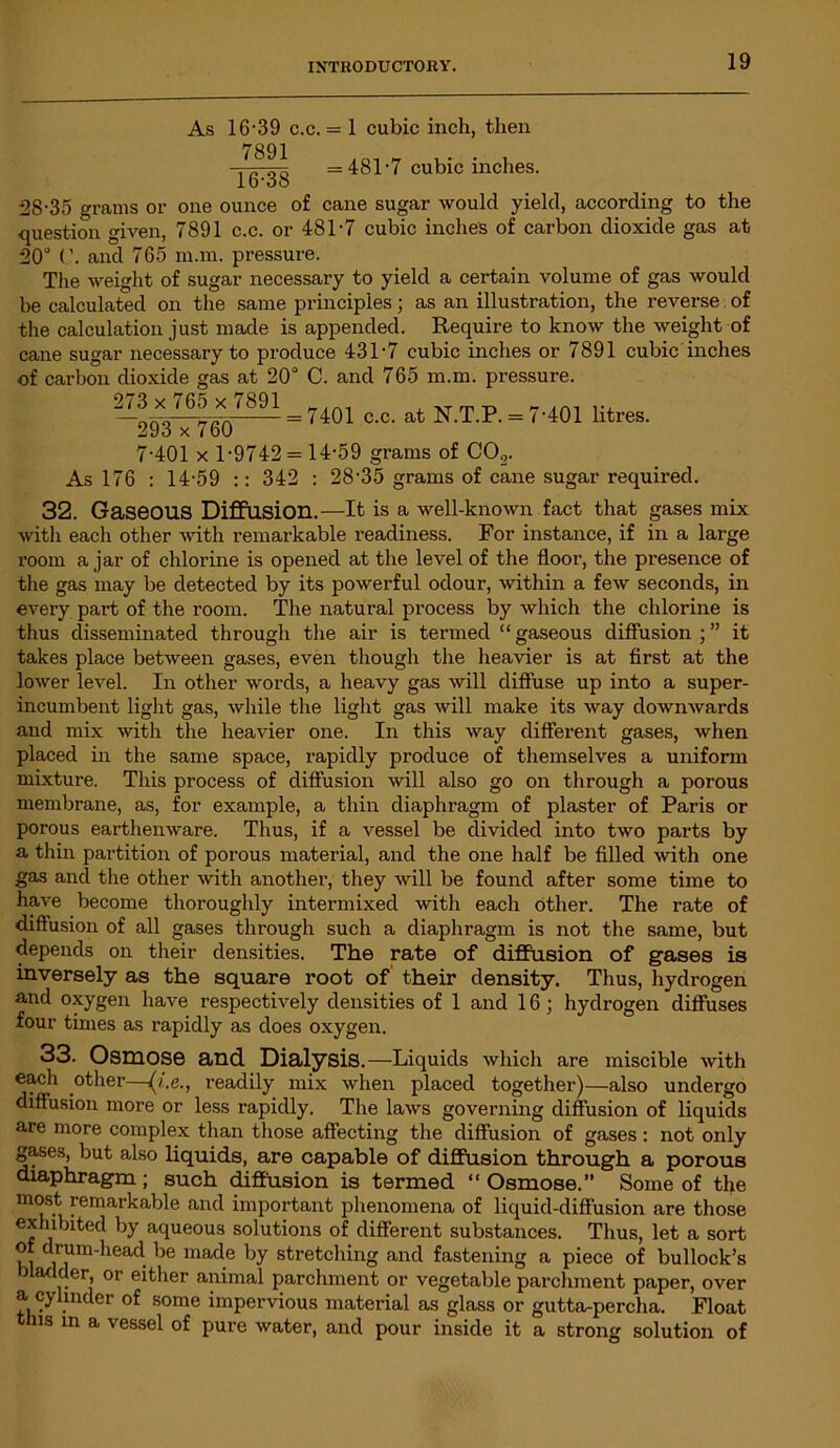 As 16-39 c.c. = 1 cubic inch, then 7891 16-38 = 481-7 cubic inches. 28-35 grams or one ounce of cane sugar would yield, according to the question given, 7891 c.c. or 481-7 cubic inches of carbon dioxide gas at 20° (’. and 765 m.m. pressure. The weight of sugar necessary to yield a certain volume of gas would be calculated on the same principles; as an illustration, the reverse of the calculation just made is appended. Require to know the weight of cane sugar necessary to produce 431-7 cubic inches or 7891 cubic inches of carbon dioxide gas at 20° C. and 765 m.m. pressure. 273 x 765 x 7891 —:293 x 760 7401 c.c. at N.T.P. = 7-401 litres. 7-401 x 1-9742 = 14-59 grams of CO,. As 176 : 14-59 :: 342 : 28'35 grams of cane sugar required. 32. Gaseous Diffusion.—It is a well-known fact that gases mix with each other with remarkable readiness. For instance, if in a large room a jar of chlorine is opened at the level of the floor, the presence of the gas may be detected by its powerful odour, within a few seconds, in every part of the room. The natural process by which the chlorine is thus disseminated through the air is termed “ gaseous diffusion ; ” it takes place between gases, even though the heavier is at first at the lower level. In other words, a heavy gas will diffuse up into a super- incumbent light gas, while the light gas will make its way downwards and mix with the heavier one. In this way different gases, when placed in the same space, rapidly produce of themselves a uniform mixture. This process of diffusion will also go on through a porous membrane, as, for example, a thin diaphragm of plaster of Paris or porous earthenware. Thus, if a vessel be divided into two parts by a thin partition of porous material, and the one half be filled with one gas and the other with another, they will be found after some time to have become thoroughly intermixed with each other. The rate of diffusion of all gases through such a diaphragm is not the same, but depends on their densities. The rate of diffusion of gases is inversely as the square root of' their density. Thus, hydrogen and oxygen have respectively densities of 1 and 16; hydrogen diffuses four times as rapidly as does oxygen. 33. Osmos© and Dialysis.—Liquids which are miscible with each other—(i.e., readily mix when placed together)—also undergo diffusion more or less rapidly. The laws governing diffusion of liquids are more complex than those affecting the diffusion of gases: not only gases, but also liquids, are capable of diffusion through a porous diaphragm; such diffusion is termed “Osmose. Some of the most remarkable and important phenomena of liquid-diffusion are those exhibited by aqueous solutions of different substances. Thus, let a sort of drum-head lie made by stretching and fastening a piece of bullock’s bladder or either animal parchment or vegetable parchment paper, over a cylinder of some impervious material as glass or gutta-percha. Float this in a vessel of pure water, and pour inside it a strong solution of