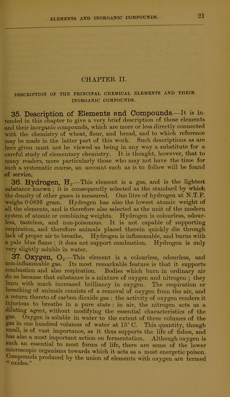 CHAPTER II. DESCRIPTION OF TIIE PRINCIPAL CHEMICAL ELEMENTS AND THEIR INORGANIC COMPOUNDS. 35. Description of Elements and Compounds.—It is in- tended in this chapter to give a very brief description of those elements and their inorganic compounds, which are more or less directly connected with the chemistry of wheat, flour, and bread, and to which reference may be made in the latter part of this work. Such descriptions as are here given must not be viewed as being in any way a substitute for a careful study of elementary chemistry. It is thought, however, that to many readers, more particularly those who may not have the time for such a systematic course, an account such as is to follow will be found of service. 36. Hydrogen, H., .—This element is a gas, and is the lightest substance known ; it is consequently selected as the standard by which the density of other gases is measured. One litre of hydrogen at N.T.P. weighs 0-0896 gram. Hydrogen has also the lowest atomic weight of all the elements, and is therefore also selected as the unit of the modern system of atomic or combining weights. Hydrogen is colourless, odour- less, tasteless, and non-poisonous. It is not capable of supporting respiration, and therefore animals placed therein quickly die through lack of proper air to breathe. Hydrogen is inflammable, and burns with a pale blue flame ; it does not support combustion. Hydrogen is only very slightly soluble in water. 37. Oxygen, Os .—This element is a colourless, odourless, and non-inflammable gas. Its most remarkable feature is that it supports combustion and also respiration. Bodies which burn in ordinary air do so because that substance is a mixture of oxygen and nitrogen ; they burn witli much increased brilliancy in oxygen. The respiration or breathing of animals consists of a removal of oxygen from the air, and a return thereto of carbon dioxide gas : the activity of oxygen renders it injurious to breathe in a pure state : in air, the nitrogen acts as a diluting agent, without modifying the essential characteristics of the gas.. Oxygen is soluble in water to the extent of three volumes of the gas in one hundred volumes of water at 15° C. This quantity, though small, is of vast importance, as it thus supports the life of fishes, and has also a most important action on fermentation. Although oxygen is such an essential to most forms of life, thei’e are some of the lower microscopic organisms towards which it acts as a most energetic poison. Compounds produced by the union of elements with oxygen are termed “ oxides.”