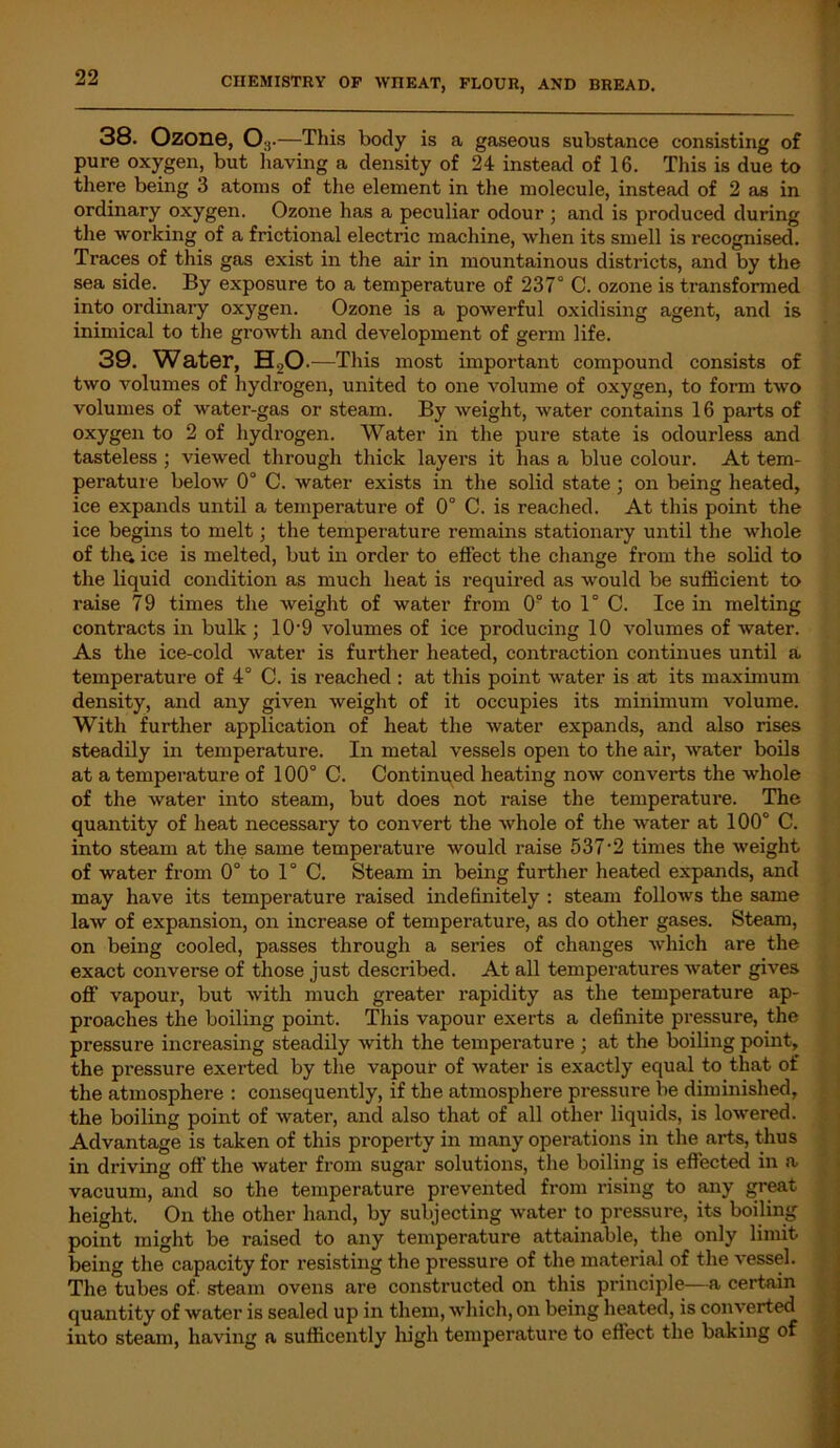 38. Ozone, 0:i •—This body is a gaseous substance consisting of pure oxygen, but having a density of 24 instead of 16. This is due to there being 3 atoms of the element in the molecule, instead of 2 as in ordinary oxygen. Ozone has a peculiar odour ; and is produced during the working of a frictional electric machine, when its smell is recognised. Traces of this gas exist in the air in mountainous districts, and by the sea side. By exposure to a temperature of 237° C. ozone is transformed into ordinary oxygen. Ozone is a powerful oxidising agent, and is inimical to the growth and development of germ life. 39. Water, HaO .—This most important compound consists of two volumes of hydrogen, united to one volume of oxygen, to form two volumes of water-gas or steam. By weight, water contains 16 parts of oxygen to 2 of hydrogen. Water in the pure state is odourless and tasteless ; viewed through thick layers it has a blue colour. At tem- perature below 0° C. water exists in the solid state ; on being heated, ice expands until a temperature of 0° C. is reached. At this point the ice begins to melt; the temperature remains stationary until the whole of tha ice is melted, but in order to effect the change from the solid to the liquid condition as much heat is required as would be sufficient to raise 79 times the weight of water from 0° to 1° C. Ice in melting contracts in bulk; 109 volumes of ice producing 10 volumes of water. As the ice-cold water is further heated, contraction continues until a temperature of 4° C. is reached : at this point water is at its maximum density, and any given weight of it occupies its minimum volume. With further application of heat the water expands, and also rises steadily in temperature. In metal vessels open to the air, water boils at a temperature of 100° C. Continued heating now converts the whole of the water into steam, but does not raise the temperature. The quantity of heat necessary to convert the whole of the water at 100° C. into steam at the same temperature would raise 537‘2 times the weight of water from 0° to 1° C. Steam in being further heated expands, and may have its temperature raised indefinitely : steam follows the same law of expansion, on increase of temperature, as do other gases. Steam, on being cooled, passes through a series of changes which are the exact converse of those just described. At all temperatures water gives off vapour, but with much greater rapidity as the temperature ap- proaches the boiling point. This vapour exerts a definite pressure, the pressure increasing steadily with the temperature ; at the boiling point, the pressure exerted by the vapour of water is exactly equal to that of the atmosphere : consequently, if the atmosphere pressure be diminished, the boiling point of water, and also that of all other liquids, is lowered. Advantage is taken of this property in many operations in the arts, thus in driving off the water from sugar solutions, the boiling is effected in a vacuum, and so the temperature prevented from rising to any great height. On the other hand, by subjecting water to pressure, its boiling point might be raised to any temperature attainable, the only limit being the capacity for resisting the pressure of the material of the vessel. The tubes of steam ovens are constructed on this principle—a certain quantity of water is sealed up in them, which, on being heated, is converted into steam, having a sufficently high temperature to effect the bilking of
