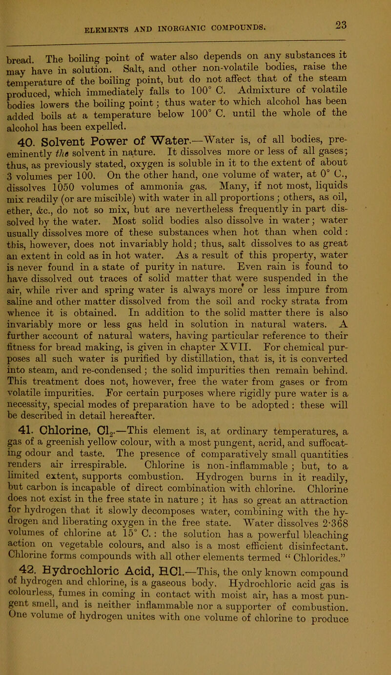 bread. The boiling point of water also depends on any substances it may have in solution. Salt, and other non-volatile bodies, raise the temperature of the boiling point, but do not affect that of the steam produced, which immediately falls to 100° C. Admixture of volatile bodies lowers the boiling point; thus water to which alcohol has been added boils at a temperature below 100° C. until the whole of the alcohol has been expelled. 40. Solvent Power Of Water.—Water is, of all bodies, pre- eminently the solvent in nature. It dissolves more or less of all gases; thus, as previously stated, oxygen is soluble in it to the extent of about 3 volumes per 100. On the other hand, one volume of water, at 0° C., dissolves 1050 volumes of ammonia gas. Many, if not most, liquids mix readily (or are miscible) with water in all proportions ; others, as oil, ether, (fee., do not so mix, but are nevertheless frequently in part dis- solved by the water. Most solid bodies also dissolve in water; water usually dissolves more of these substances when hot than when cold: this, however, does not invariably hold; thus, salt dissolves to as great an extent in cold as in hot water. As a result of this property, water is never found in a state of purity in nature. Even rain is found to have dissolved out traces of solid matter that were suspended in the air, while river and spring water is always more or less impure from saline and other matter dissolved from the soil and rocky strata from whence it is obtained. In addition to the solid matter there is also invariably more or less gas held in solution in natural waters. A further account of natural waters, having particular reference to their fitness for bread making, is given in chapter XVII. For chemical pur- poses all such water is purified by distillation, that is, it is converted into steam, and re-condensed; the solid impurities then remain behind. This treatment does not, however, free the water from gases or from volatile impurities. For certain purposes where rigidly pure water is a necessity, special modes of preparation have to be adopted: these will be described in detail hereafter. 41. Chlorine, Cl2 .—This element is, at ordinary temperatures, a gas of a greenish yellow colour, with a most pungent, acrid, and suffocat- ing odour and taste. The presence of comparatively small quantities renders air irrespirable. Chlorine is non-inflammable ; but, to a limited extent, supports combustion. Hydrogen burns in it readily, but carbon is incapable of direct combination with chlorine. Chlorine does not exist in the free state in nature; it has so great an attraction for hydrogen that it slowly decomposes water, combining with the hy- drogen and liberating oxygen in the free state. Water dissolves 2-368 volumes of chlorine at 15 C. : the solution has a powerful bleaching action on vegetable colours, and also is a most efficient disinfectant. Chlorine forms compounds with all other elements termed “ Chlorides.” 42. Hydrochloric Acid, HC1.—This, the only known compound of hydrogen and chlorine, is a gaseous body. Hydrochloric acid gas is colourless, fumes in coming in contact with moist air, has a most pun- gent smell, and is neither inflammable nor a supporter of combustion. One volume of hydrogen unites with one volume of chlorine to produce