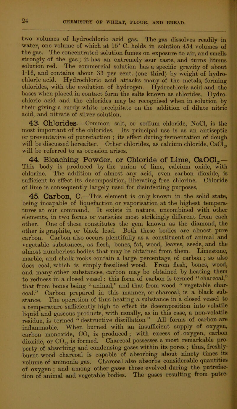 two volumes of hydrochloric acid gas. The gas dissolves readily in water, one volume of which at 15° C. holds in solution 454 volumes of the gas. The concentrated solution fumes on exposure to air, and smells strongly of the gas; it has an extremely sour taste, and turns litmus solution red. The commercial solution has a specific gravity of about T16, and contains about 33 per cent, (one third) by weight of hydro- chloric acid. Hydrochloric acid attacks many of the metals, forming chlorides, with the evolution of hydrogen. Hydrochloric acid and the bases when placed in contact form the salts known as chlorides. Hydro- chloric acid and the chlorides may be recognised when in solution by their giving a curdy white precipitate on the addition of dilute nitric acid, and nitrate of silver solution. 43. Chlorides .—Common salt, or sodium chloride, NaCl, is the most important of the chlorides. Its principal use is as an antiseptic or preventative of putrefaction ; its effect during fermentation of dough will be discussed hereafter. Other chlorides, as calcium chloride, CaCl2, will be referred to as occasion arises. 44. Bleaching Powder, or Chloride of Lime, CaOCl2.— This body is produced by the union of lime, calcium oxide, with chlorine. The addition of almost any acid, even carbon dioxide, is sufficient to effect its decomposition, liberating free chlorine. Chloride of lime is consequently largely used for disinfecting purposes. 45. Carbon, C.—This element is only known in the solid state, being incapable of liquefaction or vaporisation at the highest tempera- tures at our command. It exists in nature, uncombined with other elements, in two forms or varieties most strikingly different from each other. One of these constitutes the gem known as the diamond, the other is graphite, or black lead. Both these bodies are almost pure carbon. Carbon also occurs plentifully as a constituent of animal and vegetable substances, as flesh, bones, fat, wood, leaves, seeds, and the almost numberless bodies that may be obtained from them. Limestone, marble, and chalk rocks contain a large percentage of carbon ; so also does coal, which is simply fossilised wood. From flesh, bones, wood, and many other substances, carbon may be obtained by heating them to redness in a closed vessel: this form of carbon is termed “ charcoal,” that from bones being “ animal,” and that from wood “ vegetable char- coal.” Carbon prepared in this manner, or charcoal, is a black sub- stance. The operation of thus heating a substance in a closed vessel to a temperature sufficiently high to effect its decomposition into volatile liquid and gaseous products, with usually, as in this case, a non-volatile residue, is termed “ destructive distillation ” All forms of carbon are inflammable. When burned with an insuflicient supply of oxygen, carbon monoxide, CO, is produced; with excess of oxygen, carbon dioxide, or CO.,, is formed. Charcoal possesses a most remarkable pro- perty of absorbing and condensing gases within its pores ; thus, freshly- burnt wood charcoal is capable of absorbing about ninety times its volume of ammonia gas. Charcoal also absorbs considerable quantities of oxygen ; and among other gases those evolved during the putrefac- tion of animal and vegetable bodies. The gases resulting from putie-