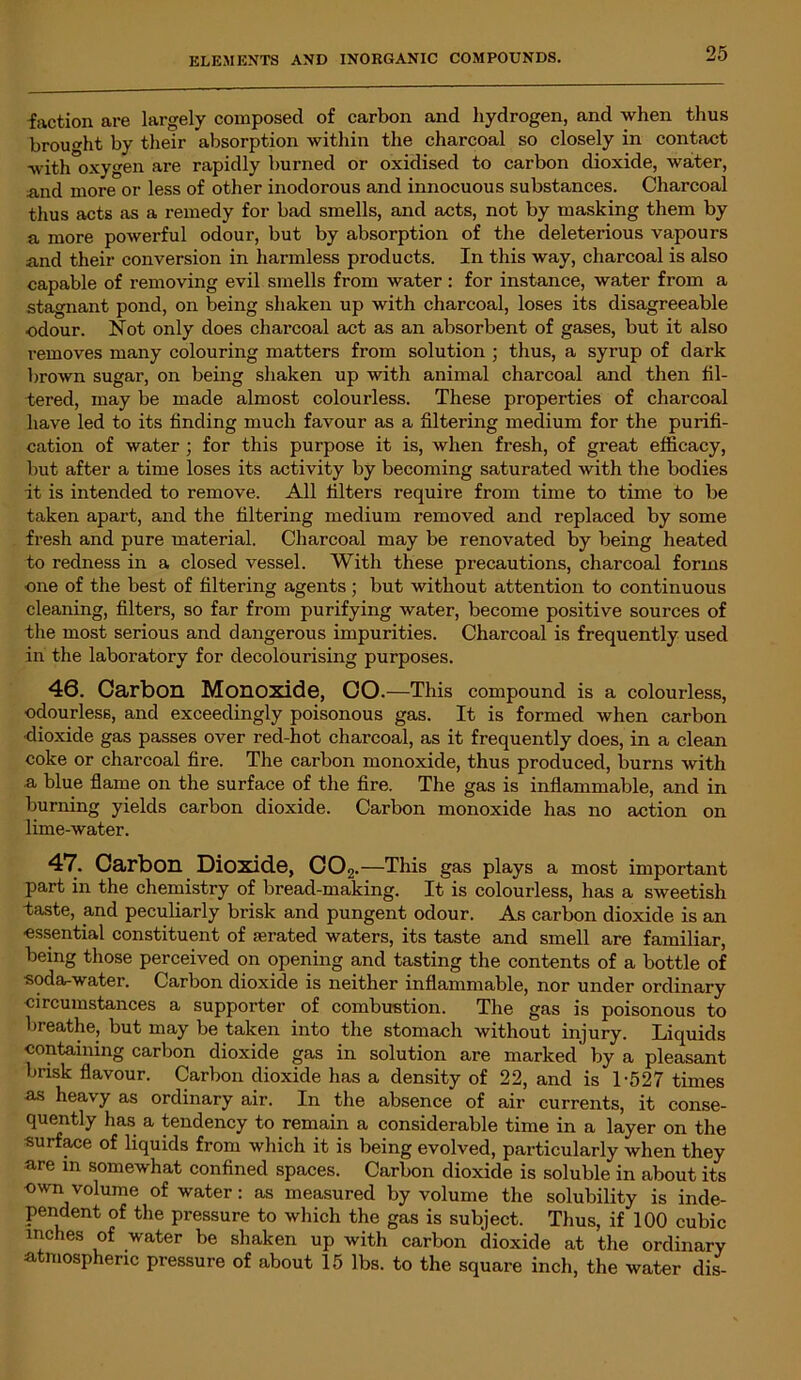 faction are largely composed of carbon and hydrogen, and when thus brought by their absorption within the charcoal so closely in contact with oxygen ai’e rapidly burned or oxidised to carbon dioxide, water, and more or less of other inodorous and innocuous substances. Charcoal thus acts as a remedy for bad smells, and acts, not by masking them by a more powerful odour, but by absorption of the deleterious vapours and their conversion in harmless products. In this way, charcoal is also capable of removing evil smells from water: for instance, water from a stagnant pond, on being shaken up with charcoal, loses its disagreeable odour. Not only does charcoal act as an absorbent of gases, but it also removes many colouring matters from solution ; thus, a syrup of dark brown sugar, on being shaken up with animal charcoal and then fil- tered, may be made almost colourless. These properties of charcoal have led to its finding much favour as a filtering medium for the purifi- cation of water ; for this purpose it is, when fresh, of great efficacy, but after a time loses its activity by becoming saturated with the bodies it is intended to remove. All filters require from time to time to be taken apart, and the filtering medium removed and replaced by some fresh and pure material. Charcoal may be renovated by being heated to redness in a closed vessel. With these precautions, charcoal forms one of the best of filtering agents ; but without attention to continuous cleaning, filters, so far from purifying water, become positive sources of the most serious and dangerous impurities. Charcoal is frequently used in the laboratory for decolourising purposes. 46. Carbon Monoxide, CO.—This compound is a colourless, odourless, and exceedingly poisonous gas. It is formed when carbon dioxide gas passes over red-hot charcoal, as it frequently does, in a clean coke or charcoal fire. The carbon monoxide, thus produced, burns with a blue flame on the surface of the fire. The gas is inflammable, and in burning yields carbon dioxide. Carbon monoxide has no action on lime-water. 47. Carbon Dioxide, C02. —This gas plays a most important part in the chemistry of bread-making. It is colourless, has a sweetish taste, and peculiarly brisk and pungent odour. As carbon dioxide is an ■essential constituent of terated waters, its taste and smell are familiar, being those perceived on opening and tasting the contents of a bottle of soda-water. Carbon dioxide is neither inflammable, nor under ordinary circumstances a supporter of combustion. The gas is poisonous to breathe, but may be taken into the stomach without injury. Liquids containing carbon dioxide gas in solution are marked' by a pleasant brisk flavour. Carbon dioxide has a density of 22, and is 1-527 times as heavy as ordinary air. In the absence of air currents, it conse- quently has a tendency to remain a considerable time in a layer on the surface of liquids from which it is being evolved, particularly when they are in somewhat confined spaces. Carbon dioxide is soluble in about its -own volume of water: as measured by volume the solubility is inde- pendent of the pressure to which the gas is subject. Thus, if 100 cubic inches of water be shaken up with carbon dioxide at the ordinary atmospheric pressure of about 15 lbs. to the square inch, the water dis-