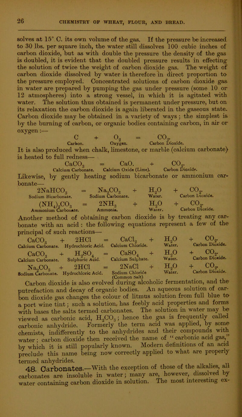 solves at 15° C. its own volume of the gas. If the pressure be increased to 30 lbs. per square inch, the water still dissolves 100 cubic inches of carbon dioxide, but as with double the pressure the density of the gas is doubled, it is evident that the doubled pressure results in effecting the solution of twice the weight of carbon dioxide gas. The weight of carbon dioxide dissolved by water is therefore in direct proportion to the pressure employed. Concentrated solutions of carbon dioxide gas in -water are prepared by pumping the gas under pressure (some 10 or 12 atmospheres) into a strong vessel, in which it is agitated with water. The solution thus obtained is permanent under pressure, but on its relaxation the carbon dioxide is again liberated in the gaseous state. Carbon dioxide may be obtained in a variety of ways; the simplest is by the burning of carbon, or organic bodies containing carbon, in air or oxygen :— C + 02 CO,. Carbon. Oxygen. Carbon Dioxide. It is also produced when chalk, limestone, or marble (calcium carbonate) is heated to full redness— CaC03 = CaO. + C02. Calcium Carbonate. Calcium Oxide (Lime). Carbon Dioxide. Likewise, by gently heating sodium bicarbonate or ammonium car- bonate— 2NaHC03 Sodium Bicarbonate. (NH4)2co3 Ammonium Carbonate. Na,C03 Sodium Carbonate. + h2o Water. + co2. Carbon Dioxide. 2NH3 Ammonia. + H,0 Waier. + co?. Carbon Dioxide. •o any car- Another method of obtaining carbon dioxide is by treating bonate with an acid : the following equations represent a few of the principal of such reactions- CaCO, '3 Calcium Carbonate. Hydrochloric Acid. 2HC1 = CaCl, + CaC03 Calcium Carbonate. h,so4 Sulphuric Acid. Calcium Chloride. CaS04 - Calcium Sulphate. h2o Water. H,0 Water. + co2. Carbon Dioxide. + CO,. Carbon Dioxide. Na,CO.. + 2HC1 = 2NaCl + H20 + C02. Sodium Carbonate. Hydrochloric Acid. Sodium Chloride Water. Carbon Dioxide. (Common Salt) Carbon dioxide is also evolved during alcoholic fermentation, and the putrefaction and decay of organic bodies. An aqueous solution of car- bon dioxide gas changes the colour of litmus solution from full blue tO1 a port wine tint; such a solution, has feebly acid properties and forms with bases the salts termed carbonates. The solution in water may be viewed as carbonic acid, H,C03j hence the gas is frequently called carbonic anhydride. Formerly the term acid was applied, by some- chemists, indifferently to the anhydrides and their compounds with water ; carbon dioxide then received the name of ‘ ‘ carbonic acid gas, by which it is still popularly known. Modern definitions of an acid preclude this name being now correctly applied to what are properly termed anhydrides. 48 Carbonates.—With the exception of those of the alkalies, all carbonates are insoluble in water; many are, however, dissolved by water containing carbon dioxide in solution. The most interesting ex-