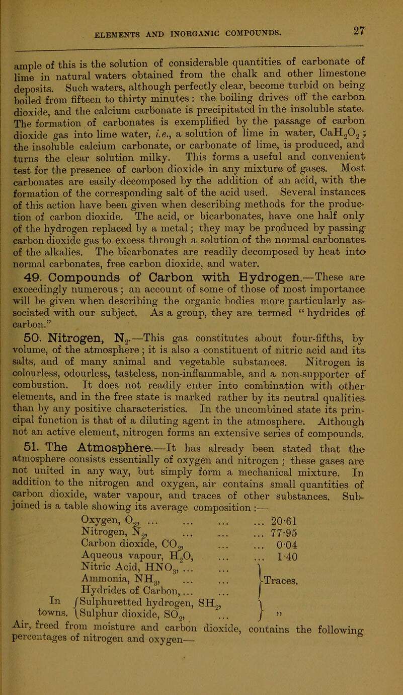 ample of this is the solution of considerable quantities of carbonate of lime in natural waters obtained from the chalk and other limestone deposits. Such waters, although perfectly clear, become turbid on being boiled from fifteen to thirty minutes : the boiling drives off the carbon dioxide, and the calcium carbonate is precipitated in the insoluble state. The formation of carbonates is exemplified by the passage of carbon dioxide gas into lime water, i.e., a solution of lime in water, CaH202; the insoluble calcium carbonate, or carbonate of lime, is produced, and turns the clear solution milky. This forms a useful and convenient test for the presence of carbon dioxide in any mixture of gases. Most carbonates are easily decomposed by the addition of an acid, with the formation of the corresponding salt of the acid used. Several instances of this action have been given when describing methods for the produc- tion of carbon dioxide. The acid, or bicarbonates, have one half only of the hydrogen replaced by a metal; they may be produced by passing- carbon dioxide gas to excess through a solution of the normal carbonates of the alkalies. The bicarbonates are readily decomposed by heat into normal carbonates, free carbon dioxide, and water. 49. Compounds of Carbon with Hydrogen—These are exceedingly numerous; an account of some of those of most importance will be given when describing the organic bodies more particularly as- sociated with our subject. As a group, they are termed “ hydrides of carbon.” 50. Nitrogen, N2 .—This gas constitutes about four-fifths, by volume, of the atmosphere; it is also a constituent of nitric acid and its- salts, and of many animal and vegetable substances. Nitrogen is colourless, odourless, tasteless, non-inflammable, and a non-supporter of combustion. It does not readily enter into combination with other elements, and in the free state is marked rather by its neutral qualities- than by any positive characteristics. In the uncombined state its prin- cipal function is that of a diluting agent in the atmosphere. Although not an active element, nitrogen forms an extensive series of compounds. 51. The Atmosphere.—It has already been stated that the atmosphere consists essentially of oxygen and nitrogen ; these gases are not united in any way, but simply form a mechanical mixture. In addition to the nitrogen and oxygen, air contains small quantities of carbon dioxide, water vapour, and traces of other substances. Sub- joined is a table showing its average composition :— Oxygen, 02, Nitrogen, N2, Carbon dioxide, CO,„ Aqueous vapour, H20, Nitric Acid, HN03, ... Ammonia, NH3, Hydrides of Carbon,... In /Sulphuretted hydrogen, SH2, towns. /Sulphur dioxide, S02, Air, freed from moisture and carbon dioxide, contains the following percentages of nitrogen and oxygen— .. 20-61 .. 77-95 .. 0-04 .. 1-40 1 Traces. J)