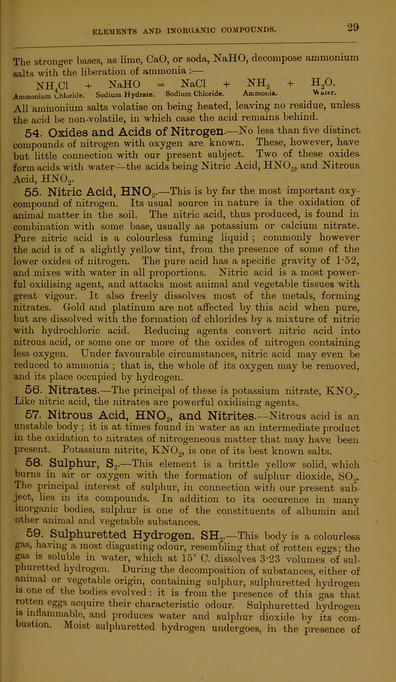 The stronger bases, as lime, CaO, or soda, NaHO, decompose ammonium salts with the liberation of ammonia :— NH.Cl + NaHO = NaCl + NH3 + H20. Ammonium Chloride. Sodium Hydrate. Sodium Chloride. Ammonia. Water. All ammonium salts volatise on being heated, leaving no residue, unless the acid be non-volatile, in which case the acid remains behind. 54. Oxides and Acids of Nitrogen.—No less than five distinct compounds of nitrogen with oxygen are known. These, however, have but little connection with our present subject. Two of these oxides form acids with water—the acids being Nitric Acid, HN03, and Nitrous Acid, HN02. 55. Nitric Acid, HNO;!. —This is by far the most important oxy- compound of nitrogen. Its usual source in nature is the oxidation of animal matter in the soil. The nitric acid, thus produced, is found in combination with some base, usually as potassium or calcium nitrate. Pure nitric acid is a colourless fuming liquid ; commonly however the acid is of a slightly yellow tint, from the presence of some of the lower oxides of nitrogen. The pure acid has a specific gravity of P52, and mixes with water in all proportions. Nitric acid is a most power- ful oxidising agent, and attacks most animal and vegetable tissues with great vigour. It also freely dissolves most of the metals, forming nitrates. Gold and platinum are not affected by this acid when pure, but are dissolved with the formation of chlorides by a mixture of nitric ■with hydrochloric acid. Reducing agents convert nitric acid into nitrous acid, or some one or more of the oxides of nitrogen containing less oxygen. Under favourable circumstances, nitric acid may even be reduced to ammonia; that is, the whole of its oxygen may be removed, and its place occupied by hydrogen. 56. Nitrates.—The principal of these is potassium nitrate, KN03. Like nitric acid, the nitrates are powerful oxidising agents. 57. Nitrous Acid, HN02, and Nitrites. —Nitrous acid is an unstable body; it is at times found in water as an intermediate product in the oxidation to nitrates of nitrogeneous matter that may have been present. Potassium nitrite, KN02, is one of its best known salts. 58. Sulphur, S.2 •—This element is a brittle yellow solid, which burns in air or oxygen with the formation of sulphur dioxide, SO.,. The principal interest of sulphur, in connection with our present sub- ject, lies in its compounds. In addition to its occurence in many inorganic bodies, sulphur is one of the constituents of albumin and other animal and vegetable substances. 59. Sulphuretted Hydrogen, SH2.—This body is a colourless gas, having a most disgusting odour, resembling that of rotten eggs; the gas is soluble in water, which at 15° C. dissolves 3-23 volumes of sul- phuretted hydrogen. During the decomposition of substances, either of animal or vegetable origin, containing sulphur, sulphuretted hydrogen is one of the bodies evolved : it is from the presence of this gas that rotten eggs acquire their characteristic odour. Sulphuretted hydrogen is inflammable, and produces water and sulphur dioxide by its com- ustion. Moist sulphuretted hydrogen undergoes, in the presence of
