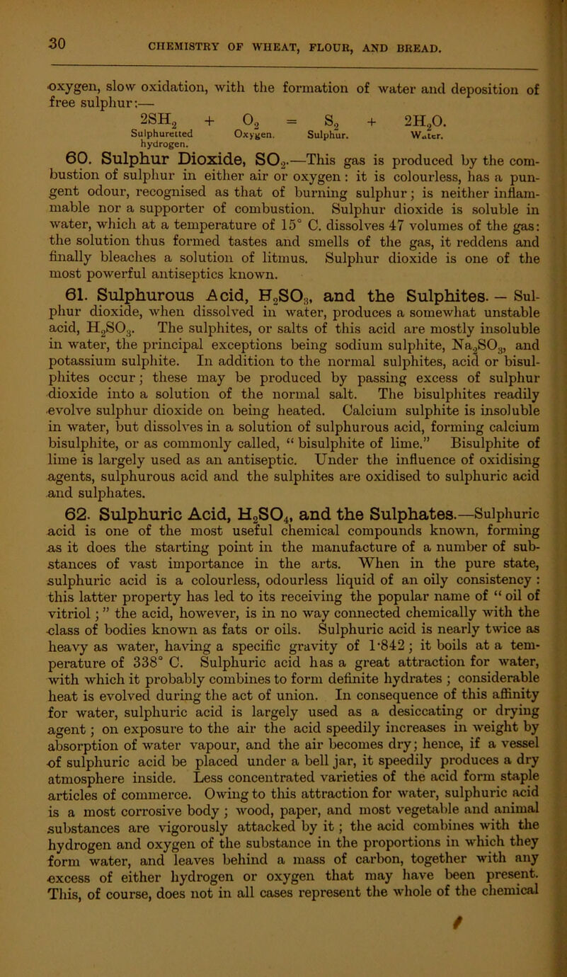 •oxygen, slow oxidation, with the formation of water and deposition of free sulphur:— 2SH2 + 02 = S., + 2H20. Sulphuretted Oxygen. Sulphur. Water. hydrogen. 60. Sulphur Dioxide, S02.—This gas is produced by the com- bustion of sulphur in either air or oxygen : it is colourless, has a pun- gent odour, recognised as that of burning sulphur; is neither inflam- mable nor a supporter of combustion. Sulphur dioxide is soluble in water, which at a temperature of 15° C. dissolves 47 volumes of the gas: the solution thus formed tastes and smells of the gas, it reddens and finally bleaches a solution of litmus. Sulphur dioxide is one of the most powerful antiseptics known. 61. Sulphurous Acid, H2SO;j, and the Sulphites. — Sul- phur dioxide, when dissolved in water, produces a somewhat unstable acid, H2S03. The sulphites, or salts of this acid are mostly insoluble in water, the principal exceptions being sodium sulphite, Na2SOH, and potassium sulphite. In addition to the normal sulphites, acid or bisul- phites occur; these may be produced by passing excess of sulphur dioxide into a solution of the normal salt. The bisulphites readily •evolve sulphur dioxide on being heated. Calcium sulphite is insoluble in water, but dissolves in a solution of sulphurous acid, forming calcium bisulphite, or as commonly called, “ bisulphite of lime.” Bisulphite of lime is largely used as an antiseptic. Under the influence of oxidising agents, sulphurous acid and the sulphites are oxidised to sulphuric acid and sulphates. 62. Sulphuric Acid, H2S04, and the Sulphates.—Sulphuric acid is one of the most useful chemical compounds known, forming as it does the starting point in the manufacture of a number of sub- stances of vast importance in the arts. When in the pure state, sulphuric acid is a colourless, odourless liquid of an oily consistency : this latter property has led to its receiving the popular name of “ oil of vitriol; ” the acid, however, is in no way connected chemically with the class of bodies known as fats or oils. Sulphuric acid is nearly twice as heavy as water, having a specific gravity of 1 *842; it boils at a tem- perature of 338° C. Sulphuric acid has a great attraction for water, with which it probably combines to form definite hydrates ; considerable heat is evolved during the act of union. In consequence of this affinity for water, sulphuric acid is largely used as a desiccating or drying agent; on exposure to the air the acid speedily increases in weight by absorption of water vapour, and the air becomes dry; hence, if a vessel of sulphuric acid be placed under a bell jar, it speedily produces a dry atmosphere inside. Less concentrated varieties of the acid form staple articles of commerce. Owing to this attraction for water, sulphuric acid is a most corrosive body ; wood, paper, and most vegetable and animal substances are vigorously attacked by it; the acid combines with the hydrogen and oxygen of the substance in the proportions in which they form water, and leaves behind a mass of carbon, together with any excess of either hydrogen or oxygen that may have been present. This, of course, does not in all cases represent the whole of the chemical