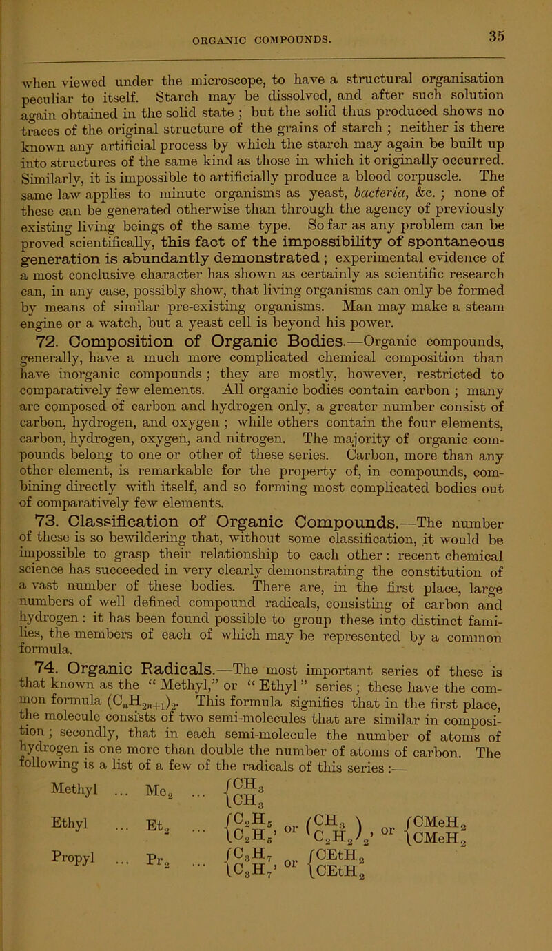 when viewed under the microscope, to have a structural organisation peculiar to itself. Starch may be dissolved, and after such solution Aain obtained in the solid state ; but the solid thus produced shows no traces of the original structure of the grains of starch ; neither is there known any artificial process by which the starch may again be built up into structures of the same kind as those in which it originally occurred. Similarly, it is impossible to artificially produce a blood corpuscle. The same law applies to minute organisms as yeast, bacteria, &c. ; none of these can be generated otherwise than through the agency of previously existing living beings of the same type. So far as any problem can be proved scientifically, this fact of the impossibility of spontaneous generation is abundantly demonstrated ; experimental evidence of a most conclusive character has shown as certainly as scientific research can, in any case, possibly show, that living organisms can only be formed by means of similar pre-existing organisms. Man may make a steam engine or a watch, but a yeast cell is beyond his power. 72. Composition of Organic Bodies.—Organic compounds, generally, have a much more complicated chemical composition than have inorganic compounds; they are mostly, however, restricted to comparatively few elements. All organic bodies contain carbon ; many are composed of carbon and hydrogen only, a greater number consist of carbon, hydrogen, and oxygen ; while others contain the four elements, carbon, hydrogen, oxygen, and nitrogen. The majority of organic com- pounds belong to one or other of these series. Carbon, more than any other element, is remarkable for the property of, in compounds, com- bining directly with itself, and so forming most complicated bodies out of comparatively few elements. 73. Classification of Organic Compounds.—The number of these is so bewildering that, without some classification, it would be impossible to grasp their relationship to each other : recent chemical science has succeeded in very clearly demonstrating the constitution of a vast number of these bodies. There are, in the first place, large numbers of well defined compound radicals, consisting of carbon and hydrogen: it has been found possible to group these into distinct fami- lies, the members of each of which may be represented by a common formula. 74. Organic Radicals.—The most important series of these is that known as the “ Methyl,” or “ Ethyl ” series • these have the com- mon formula (CnH2ll+1).,. This formula signifies that in the first place, the molecule consists of two semi-molecules that are similar in composi- tion ; secondly, that in each semi-molecule the number of atoms of hydrogen is one more than double the number of atoms of carbon. The following is a list of a few of the radicals of this series :— Methyl ., .. Me2 . /ch3 • \CH3 Ethyl .. Et2 /C2H6 /OH, \ /CMeH., \C2H-> (C2H2^’ or \CMeH” Propyl .. Pr2 . /°3H7 or /CEtH2 •' LC3H7’ 01 \CEtH2