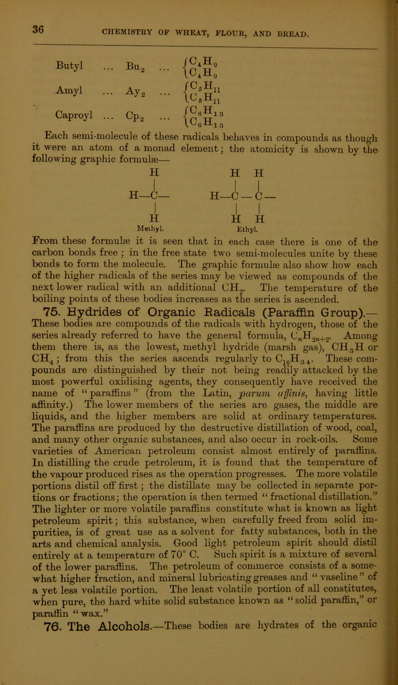 Butyl Amyl Caproyl ... Each semi-molecule of these radicals behaves in compounds as though it were an atom of a monad element ; the atomicity is shown by the following graphic formulae— H l H 1 H 1 H—C— 1 1 H—C- -C — i 1 H H 1 H Methyl. Ethyl. From these formula; it is seen that in each case there is one of the carbon bonds free ; in the free state two semi-molecules unite by these bonds to form the molecule. The graphic formulae also show how each of the higher radicals of the series may be viewed as compounds of the next lower radical with an additional CH„. The temperature of the boiling points of these bodies increases as the series is ascended. 75. Hydrides of Organic Radicals (Paraffin Group).— These bodies are compounds of the radicals with hydrogen, those of the series already referred to have the general formula, C„H9„+2. Among them there is, as the lowest, methyl hydride (marsh gas), CH3H or CH4; from this the series ascends regularly to C16H34. These com- pounds are distinguished by their not being readily attacked by the most powerful oxidising agents, they consequently have received the name of “ paraffins ” (from the Latin, par urn a finis, having little affinity.) The lower members of the series are gases, the middle are liquids, and the higher members are solid at ordinary temperatures. The paraffins are produced by the destructive distillation of wood, coal, and many other organic substances, and also occur in rock-oils. Some varieties of American petroleum consist almost entirely of paraffins. In distilling the crude petroleum, it is found that the temperature of the vapour produced rises as the operation progresses. The more volatile portions distil off first; the distillate may be collected in separate por- tions or fractions; the operation is then termed “ fractional distillation.” The lighter or more volatile paraffins constitute what is known as light petroleum spirit; tliis substance, when carefully freed from solid im- purities, is of great use as a solvent for fatty substances, both in the arts and chemical analysis. Good light petroleum spirit should distil entirely at a temperature of 70° C. Such spirit is a mixture of several of the lower paraffins. The petroleum of commerce consists of a some- what higher fraction, and mineral lubricating greases and “ vaseline” of a yet less volatile portion. The least volatile portion of all constitutes, when pure, the hard white solid substance known as “ solid paraffin,” or paraffin “wax.” 76. The Alcohols.—These bodies are hydrates of the organic Bus Ay 2 .. Cp2 .. C4H0 c4h0 C5Hn ^sHn c„h13 C.,H,..