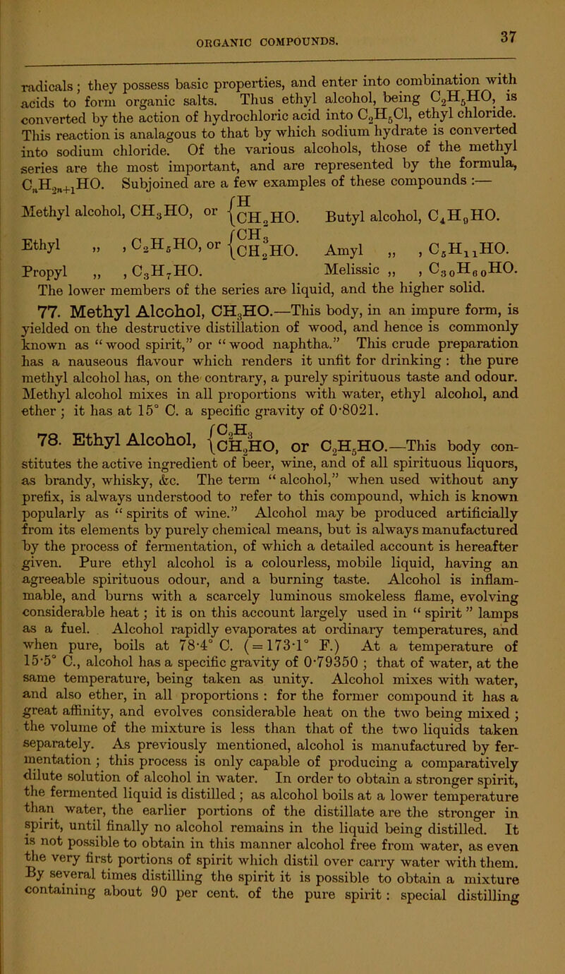 radicals; they possess basic properties, and enter into combination with acids to form organic salts. Thus ethyl alcohol, being C2H6HO, is converted by the action of hydrochloric acid into C2H5C1, ethyl chloride. This reaction is analagous to that by which sodium hydrate is converted into sodium chloride. Of the various alcohols, those of the methyl series are the most important, and are represented by the formula, CnH.)n+1HO. Subjoined are a few examples of these compounds :— f H Methyl alcohol, CH3HO, or |CHsH0. Butyl alcohol, C4H0HO. f ch Ethyl „ , C2H-H0, or Amyl „ , C5HuHO. Propyl „ , C3H7HO. Melissic „ , C30H00HO. The lower members of the series are liquid, and the higher solid. 77. Methyl Alcohol, CH:iHO.—This body, in an impure form, is yielded on the destructive distillation of wood, and hence is commonly known as “ wood spirit,” or “ wood naphtha.” This crude preparation has a nauseous flavour which renders it unfit for drinking : the pure methyl alcohol has, on the contrary, a purely spirituous taste and odour. Methyl alcohol mixes in all proportions with water, ethyl alcohol, and ether ; it has at 15° C. a specific gravity of 0-8021. 78. Ethyl Alcohol, {ch2HO, or C2H5HO.—This body con- stitutes the active ingredient of beer, wine, and of all spirituous liquors, as brandy, whisky, &c. The term “ alcohol,” when used without any prefix, is always understood to refer to this compound, which is known popularly as “ spirits of wine.” Alcohol may be produced artificially from its elements by purely chemical means, but is always manufactured by the process of fermentation, of which a detailed account is hereafter given. Pure ethyl alcohol is a colourless, mobile liquid, having an agreeable spirituous odour, and a burning taste. Alcohol is inflam- mable, and burns with a scarcely luminous smokeless flame, evolving considerable heat; it is on this account largely used in “ spirit ” lamps as a fuel. Alcohol rapidly evaporates at ordinary temperatures, and when pure, boils at 78-4° C. ( = 173-1° F.) At a temperature of 15-5° C., alcohol has a specific gravity of 079350 ; that of water, at the same temperature, being taken as unity. Alcohol mixes with water, and also ether, in all proportions : for the former compound it has a great affinity, and evolves considerable heat on the two being mixed ; the volume of the mixture is less than that of the two liquids taken separately. As previously mentioned, alcohol is manufactured by fer- mentation ; this process is only capable of producing a comparatively dilute solution of alcohol in water. In order to obtain a stronger spirit, the fermented liquid is distilled; as alcohol boils at a lower temperature than water, the earlier portions of the distillate are the stronger in spirit, until finally no alcohol remains in the liquid being distilled. It is not possible to obtain in this manner alcohol free from water, as even the very first portions of spirit which distil over carry water witli them. By several times distilling the spirit it is possible to obtain a mixture containing about 90 per cent, of the pure spirit: special distilling