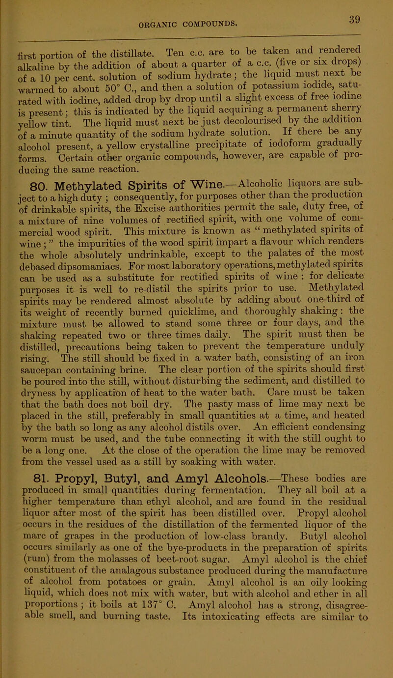 first portion of the distillate. Ten c.c. are to be taken and rendered alkaline by the addition of about a quarter of a c.c. (five or six drops) of a 10 per cent, solution of sodium hydrate - the liquid must next be warmed to about 50° C., and then a solution of potassium iodide, satu- rated with iodine, added drop by drop until a slight excess of free iodine is present; this is indicated by the liquid acquiring a permanent sherry yellow tint. The liquid must next be just decolourised by the addition of a minute quantity of the sodium hydrate solution. If there be any alcohol present, a yellow crystalline precipitate of iodoform gradually forms. Certain other organic compounds, however, are capable of pro- ducing the same reaction. 80. Methylated Spirits Of Wine.—Alcoholic liquors are sub- ject to a high duty ; consequently, for purposes other than the production of drinkable spirits, the Excise authorities permit the sale, duty free, of a mixture of nine volumes of rectified spirit, with one volume of com- mercial wood spirit. This mixture is known as “ methylated spirits of wine ; ” the impurities of the wood spirit impart a flavour which renders the whole absolutely undrinkable, except to the palates of the most debased dipsomaniacs. For most laboratory operations, methylated spirits can be used as a substitute for rectified spirits of wine : for delicate purposes it is well to re-distil the spirits prior to use. Methylated spirits may be rendered almost absolute by adding about one-third of its weight of recently burned quicklime, and thoroughly shaking : the mixture must be allowed to stand some three or four days, and the shaking repeated two or three times daily. The spirit must then be distilled, precautions being taken to prevent the temperature unduly rising. The still should be fixed in a water bath, consisting of an iron saucepan containing brine. The clear portion of the spirits should first be poured into the still, without disturbing the sediment, and distilled to dryness by application of heat to the water bath. Care must be taken that the bath does not boil dry. The pasty mass of lime may next be placed in the still, preferably in small quantities at a time, and heated by the bath so long as any alcohol distils over. An efficient condensing worm must be used, and the tube connecting it with the still ought to be a long one. At the close of the operation the lime may be removed from the vessel used as a still by soaking with water. 81. Propyl, Butyl, and Amyl Alcohols.—These bodies are produced in small quantities during fermentation. They all boil at a higher temperature than ethyl alcohol, and are found in the residual liquor after most of the spirit lias been distilled over. Propyl alcohol occurs in the residues of the distillation of the fermented liquor of the marc of grapes in the production of low-class brandy. Butyl alcohol occurs similarly as one of the bye-products in the preparation of spirits (rum) from the molasses of beet-root sugar. Amyl alcohol is the chief constituent of the analagous substance produced during the manufacture of alcohol from potatoes or grain. Amyl alcohol is an oily looking liquid, which does not mix with water, but with alcohol and ether in all proportions; it boils at 137° C. Amyl alcohol has a strong, disagree- able smell, and burning taste. Its intoxicating effects are similar to