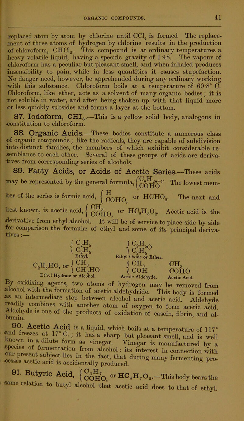 replaced atom by atom by chlorine until CC14 is formed The replace- ment of three atoms of hydrogen by chlorine results in the production of chloroform, CHC13. This compound is at ordinary temperatures a jieavy volatile liquid, having a specific gravity of 1 '48. The vapour of chloroform has a peculiar but pleasant smell, and when inhaled produces insensibility to pain, while in less quantities it causes stupefaction. No danger need, however, be apprehended during any ordinary working with this substance. Chloroform boils at a temperature of 60'8° C. Chloroform, like ether, acts as a solvent of many organic bodies; it is not soluble in water, and after being shaken up with that liquid more ■or less quickly subsides and forms a layer at the bottom. 87. Iodoform, CHI3.—This is a yellow solid body, analogous in constitution to chloroform. 88. Organic Acids.—These bodies constitute a numerous class of organic compounds; like the radicals, they are capable of subdivision into distinct families, the members of which exhibit considerable re- semblance to each other. Several of these groups of acids are deriva- tives from corresponding series of alcohols. 89. Fatty Acids, or Acids of Acetic Series. —These acids rf \ tt may be represented by the general formula, j qqjjq1’ The lowest mem- ber of the series is formic acid, j qqHO or HCHO„. The next and ( PH best known, is acetic acid, <j c0|j0 or HC2H302. Acetic acid is the ■derivative from ethyl alcohol. It will be of service to place side by side foi comparison the formulae of ethyl and some of its principal deriva- tives :— 1 c2h5 c2h5 By Ethyl. C!HsHO,„r{CgsHO Ethyl Hydrate or Alcohol. { yic { oxidising agents, two atoms of c2h c2h5u Ethyl Oxide or Ether. ch3 „ COH Acetic Aldehyde. hydrogen may CH3 COHO Acetic Acid. be removed from •alcohol with the. formation of acetic aldeliydride. This body is formed as an intermediate step between alcohol and acetic acid. Aldehyde readily combines with another atom of oxygen to form acetic acid. Aldehyde is one of the products of oxidation of casein, fibrin, and al- 90. Acetic Acid is a liquid, which boils at a temperature of 117° and freezes at 17° C. ; it has a sharp but pleasant smell, and is well ln a clllute form as vinegar. Vinegar is manufactured by a our nfr ° feriuen|;atl0n. from alcohol: its interest in connection with ur present subject lies in the fact, that during many fermenting pro- cesses acetic acid is accidentally produced. ^ 91. Butyric Acid, { COHO, or —This body bears the same relation to butyl alcohol that acetic acid does to that of ethyl.