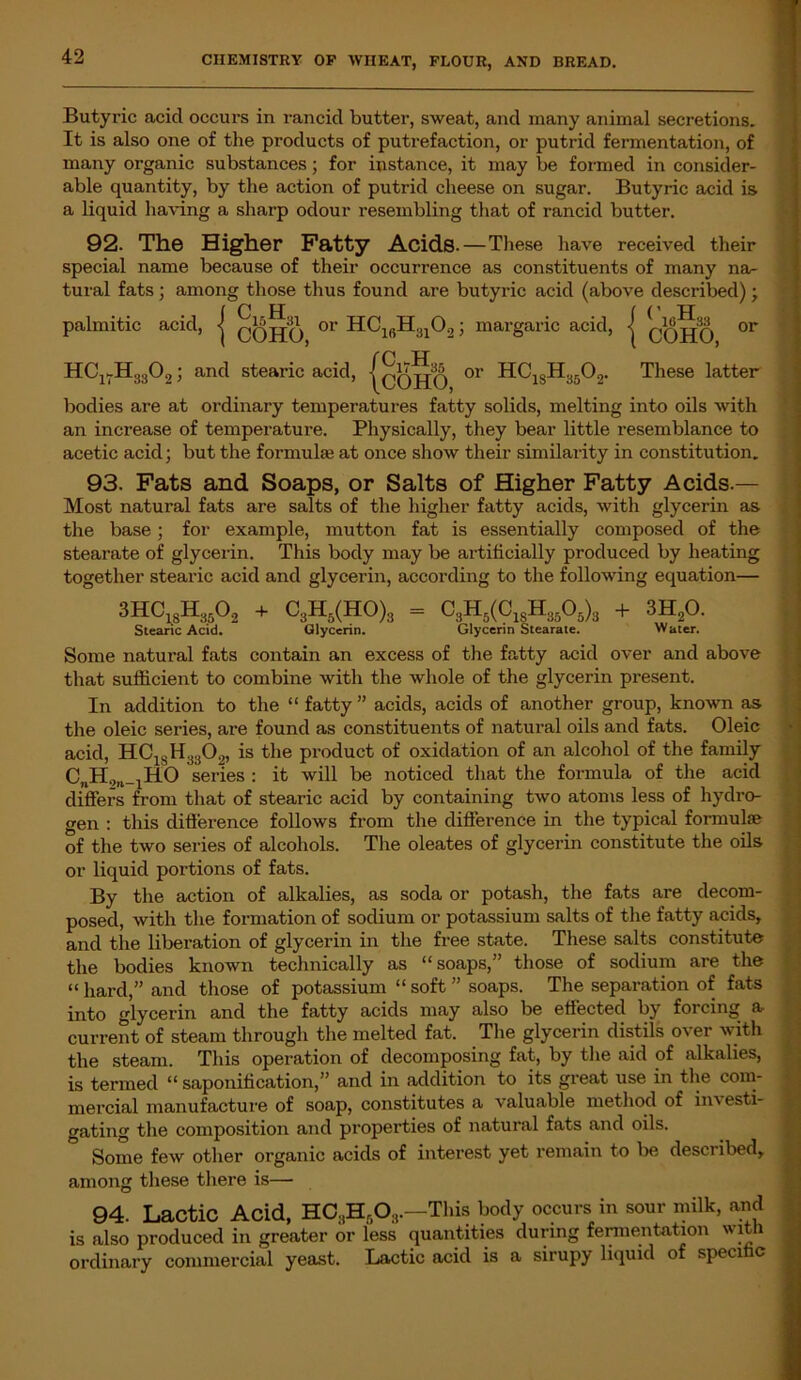 Butyric acicl occurs in rancid butter, sweat, and many animal secretions. It is also one of the products of putrefaction, or putrid fermentation, of many organic substances; for instance, it may be formed in consider- able quantity, by the action of putrid cheese on sugar. Butyric acid is a liquid having a sharp odour resembling that of rancid butter. 92. The Higher Fatty Acids. — These have received their special name because of their occurrence as constituents of many na- tural fats ; among those thus found are butyric acid (above described) ; palmitic acid, | qqjjq or HC16H3102; margaric acid, j qqjjq 11 oo nr COHO, 01 or HCl7H3302; and stearic acid M, {! HC1sH3502. These latter bodies are at ordinary temperatures fatty solids, melting into oils with an increase of temperature. Physically, they bear little resemblance to acetic acid; but the formula; at once show their similarity in constitution. 93. Fats and Soaps, or Salts of Higher Fatty Acids.— Most natural fats are salts of the higher fatty acids, with glycerin as the base; for example, mutton fat is essentially composed of the stearate of glycerin. This body may be artificially produced by heating together stearic acid and glycerin, according to the following equation— 3HC18Hk02 + C3H5(HO)3 = r. + 3H20. Stearic Acid. Glycerin. Glycerin Stearate. Water. Some natural fats contain an excess of the fatty acid over and above that sufficient to combine with the whole of the glycerin present. In addition to the “ fatty ” acids, acids of another group, known as the oleic series, are found as constituents of natural oils and fats. Oleic acid, H.C13H;J30.„ is the product of oxidation of an alcohol of the family C„H2,l_1HO series : it will be noticed that the formula of the acid differs from that of stearic acid by containing two atoms less of hydro- gen : this difference follows from the difference in the typical formulae of the two series of alcohols. The oleates of glycerin constitute the oils or liquid portions of fats. By the action of alkalies, as soda or potash, the fats are decom- posed, with the formation of sodium or potassium salts of the fatty acids, and the liberation of glycerin in the free state. These salts constitute the bodies known technically as “soaps,” those of sodium are the “ hard,” and those of potassium “ soft ” soaps. The separation of fats into glycerin and the fatty acids may also be effected by forcing a current of steam through the melted fat. The glycerin distils over with the steam. This operation of decomposing fat, by the aid of alkalies, is termed “ saponification,” and in addition to its great use in the com- mercial manufacture of soap, constitutes a valuable method of in' esti- gating the composition and properties of natural fats and oils. Some few other organic acids of interest yet remain to be described, among these there is—■ 94. Lactic Acid, HC3H608.—This body occurs in sour milk, and is also produced in greater or less quantities during fermentation wit 1 ordinary commercial yeast. Lactic acid is a sirupy liquid of specific