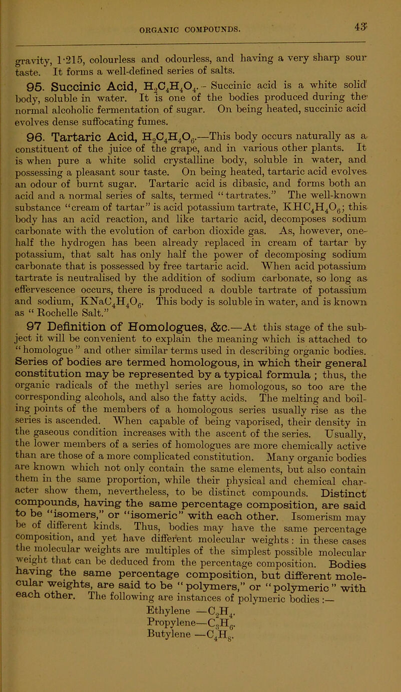 gravity, 1-215, colourless and odourless, and having a very sharp sour taste. It forms a well-defined series of salts. 95. Succinic Acid, H2C4H404. - Succinic acid is a white solid' body, soluble in water. It is one of the bodies produced during the- normal alcoholic fermentation of sugar. On being heated, succinic acid evolves dense suffocating fumes. 96. Tartaric Acid, H2C4H4O0. —This body occurs naturally as a constituent of the juice of the grape, and in various other plants. It is when pure a white solid crystalline body, soluble in water, and possessing a pleasant sour taste. On being heated, tartaric acid evolves an odour of burnt sugar. Tartaric acid is dibasic, and forms both an acid and a normal series of salts, termed “ tartrates.” The well-known substance “cream of tartar” is acid potassium tartrate, KHC4H406; this body has an acid reaction, and like tartaric acid, decomposes sodium carbonate with the evolution of carbon dioxide gas. As, however, one- half the hydrogen has been already replaced in cream of tartar by potassium, that salt has only half the power of decomposing sodium carbonate that is possessed by free tartaric acid. When acid potassium tartrate is neutralised by the addition of sodium carbonate, so long as effervescence occurs, there is produced a double tartrate of potassium and sodium, KNaC4H406. This body is soluble in water, and is known as “ Rochelle Salt.” 97 Definition of Homologues, &c.—At this stage of the sub- ject it will be convenient to explain the meaning which is attached to “ homologue ” and other similar terms used in describing organic bodies. Series of bodies are termed homologous, in which their general constitution may be represented by a typical formula ; thus, the organic radicals of the methyl series are homologous, so too are the corresponding alcohols, and also the fatty acids. The melting and boil- ing points of the members of a homologous series usually rise as the series is ascended. When capable of being vaporised, their density in the gaseous condition increases with the ascent of the series. Usually, the lower members of a series of homologues are more chemically active than are those of a more complicated constitution. Many organic bodies are known which not only contain the same elements, but also contain them in the same proportion, while their physical and chemical char- acter show them, nevertheless, to be distinct compounds. Distinct compounds, having the same percentage composition, are said to be “isomers,” or “isomeric” with each other. Isomerism may be of different kinds. Thus, bodies may have the same percentage composition, and yet have different molecular weights : in these cases the molecular weights are multiples of the simplest possible molecular weight that can be deduced from the percentage composition. Bodies having the same percentage composition, but different mole- cular weights^ are said to be “ polymers,” or “ polymeric ” with each other. The following are instances of polymeric bodies Ethylene —C2H4. Propylene—C3Hg. Butylene —C4HS.