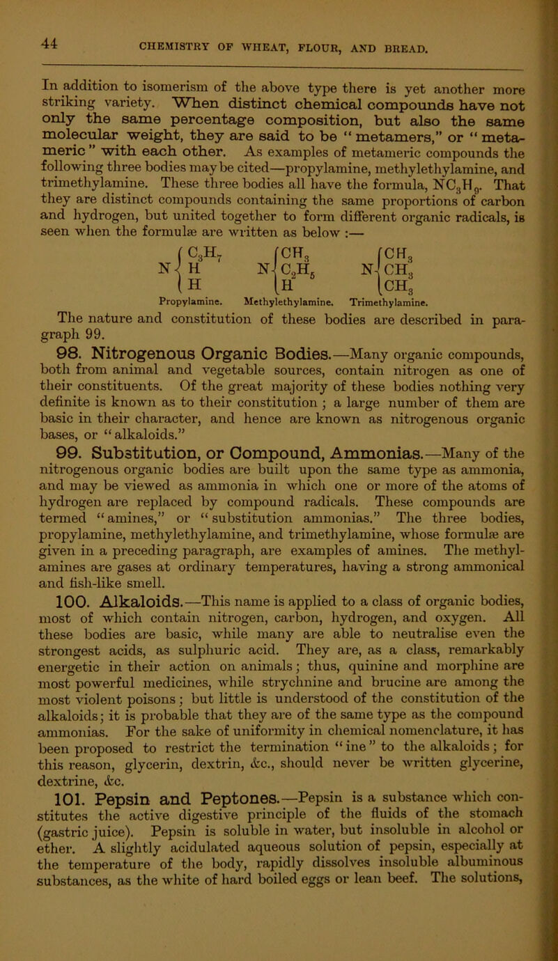 In addition to isomerism of the above type there is yet another more striking variety. WTien distinct chemical compounds have not only the same percentage composition, but also the same molecular weight, they are said to be “ metamers,” or “ meta- meric ” with each other. As examples of metameric compounds the following three bodies maybe cited—propylamine, methylethylamine, and trimethylamine. These three bodies all have the formula, NCSH0. That they are distinct compounds containing the same proportions of carbon and hydrogen, but united together to form different organic radicals, is seen when the formulae are written as below :— (C3H. N / H (H Propylamine. The nature and constitution graph 99. (CH3 n]c2h5 [CR3 N-! CH,. CH, 1 [H Methylethylamine. Trimethylamine. of these bodies are described in para- 98. Nitrogenous Organic Bodies.—Many organic compounds, both from animal and vegetable sources, contain nitrogen as one of their constituents. Of the great majority of these bodies nothing very definite is known as to their constitution ; a large number of them are basic in their character, and hence are known as nitrogenous organic bases, or “alkaloids.” 99. Substitution, or Compound, Ammonias.—Many of the nitrogenous organic bodies are built upon the same type as ammonia, and may be viewed as ammonia in which one or more of the atoms of hydrogen are replaced by compound radicals. These compounds are termed “ amines,” or “ substitution ammonias.” The three bodies, propylamine, methylethylamine, and trimethylamine, whose formuhe are given in a preceding paragraph, are examples of amines. The methyl- amines are gases at ordinary temperatures, having a strong ammonical and fish-like smell. 100. Alkaloids.—This name is applied to a class of organic bodies, most of which contain nitrogen, carbon, hydrogen, and oxygen. All these bodies are basic, while many are able to neutralise even the strongest acids, as sulphuric acid. They are, as a class, remarkably energetic in their action on animals; thus, quinine and morphine are most powerful medicines, while strychnine and brucine are among the most violent poisons; but little is understood of the constitution of the alkaloids; it is probable that they are of the same type as the compound ammonias. For the sake of uniformity in chemical nomenclature, it lias been proposed to restrict the termination “ ine ” to the alkaloids; for this reason, glycerin, dextrin, <fcc., should never be written glycerine, dextrine, &c. 101. Pepsin and Peptones.—Pepsin is a substance which con- stitutes the active digestive principle of the fluids of the stomach (gastric juice). Pepsin is soluble in water, but insoluble in alcohol or ether. A slightly acidulated aqueous solution of pepsin, especially at the temperature of the body, rapidly dissolves insoluble albuminous substances, as the white of hard boiled eggs or lean beef. The solutions,
