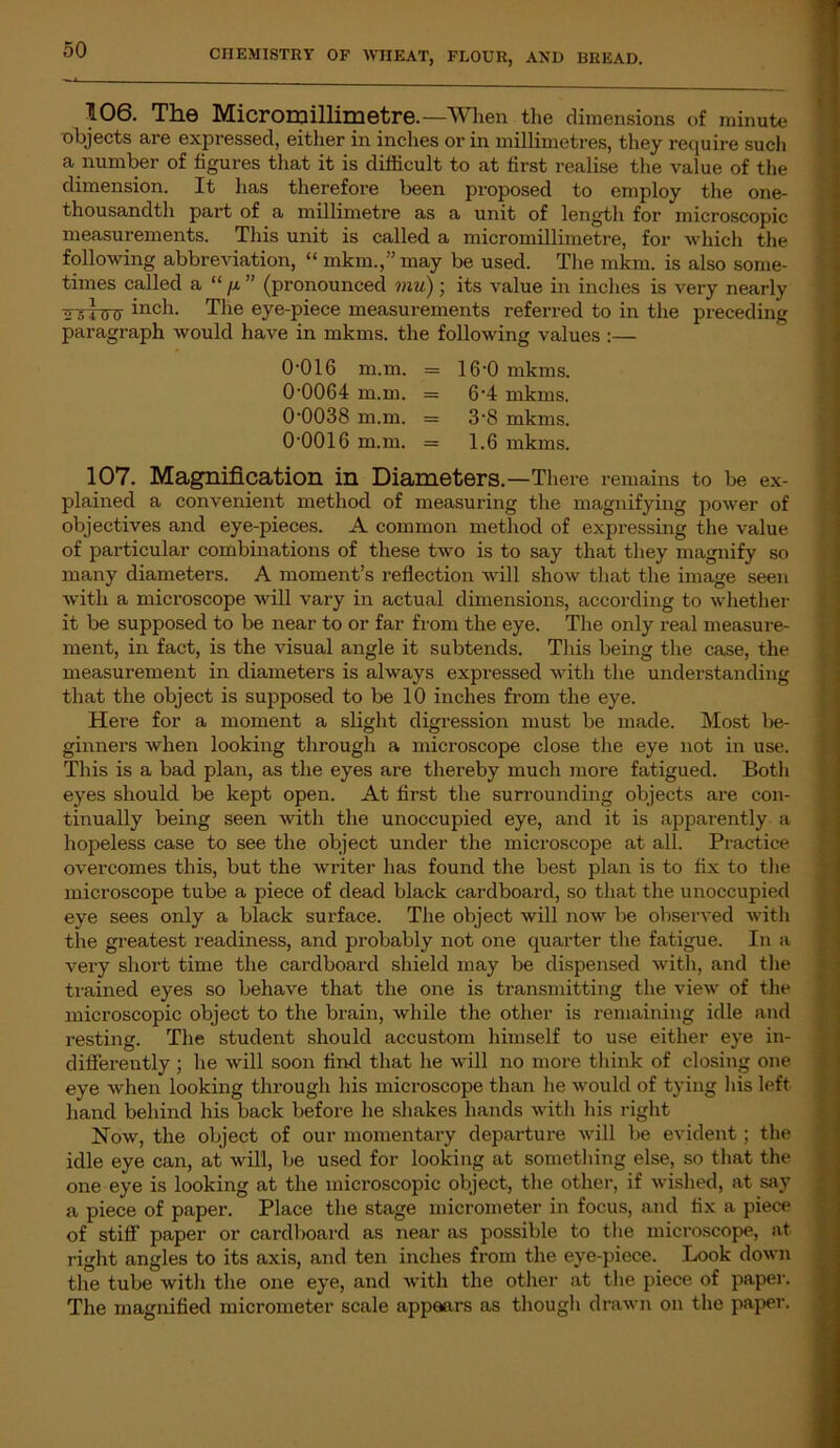 106. The Micromillimetre.—When the dimensions of minute objects are expressed, either in inches or in millimetres, they require such a number of figures that it is difficult to at first realise the value of the dimension. It has therefore been proposed to employ the one- thousandth part of a millimetre as a unit of length for microscopic measurements. This unit is called a micromillimetre, for which the following abbreviation, “ mkm.,” may be used. The mkm. is also some- times called a “ /x ” (pronounced mu) ; its value in inches is very nearly ^srini inch- The eye-piece measurements referred to in the preceding paragraph would have in mkms. the following values :— 0-016 m.m. = 16-0 mkms. 0-0064 m.m. = 6-4 mkms. 0-0038 m.m. = 3-8 mkms. 0-0016 m.m. = 1.6 mkms. 107. Magnification in Diameters.—There remains to be ex- plained a convenient method of measuring the magnifying power of objectives and eye-pieces. A common method of expressing the value of particular combinations of these two is to say that they magnify so many diameters. A moment’s reflection will show that the image seen with a microscope will vary in actual dimensions, according to whether it be supposed to be near to or far from the eye. The only real measure- ment, in fact, is the visual angle it subtends. This being the case, the measurement in diameters is always expressed with the understanding that the object is supposed to be 10 inches from the eye. Here for a moment a slight digression must be made. Most be- ginners when looking through a microscope close the eye not in use. This is a bad plan, as the eyes are thereby much more fatigued. Both eyes should be kept open. At first the surrounding objects are con- tinually being seen with the unoccupied eye, and it is apparently a hopeless case to see the object under the microscope at all. Practice overcomes this, but the writer has found the best plan is to fix to the microscope tube a piece of dead black cardboard, so that the unoccupied eye sees only a black surface. The object will now be observed with the greatest readiness, and probably not one quarter the fatigue. In a very short time the cardboard shield may be dispensed with, and the trained eyes so behave that the one is transmitting the view of the microscopic object to the brain, while the other is remaining idle and resting. The student should accustom himself to use either eye in- differently ; he will soon find that he will no more think of closing one eye when looking through his microscope than he would of tying his left hand behind his back before he shakes hands with his right Now, the object of our momentary departure will be evident ; the idle eye can, at will, be used for looking at something else, so that the one eye is looking at the microscopic object, the other, if wished, at say a piece of paper. Place the stage micrometer in focus, and fix a piece of stiff paper or cardboard as near as possible to the microscope, at right angles to its axis, and ten inches from the eye-piece. Look down the tube with the one eye, and with the other at the piece of paper. The magnified micrometer scale appears as though drawn on the paper.