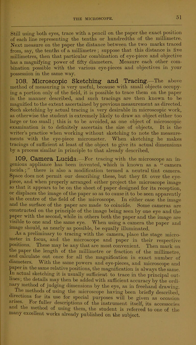 Still using both eyes, trace with a pencil on the paper the exact position of each line representing the tenths or hundredths of the millimetre. Next measure on the paper the distance between the two marks traced from, say, the tenths of a millimetre; suppose that this distance is five millimetres, then that particular combination of eye-piece and objective has a magnifying power of fifty diameters. Measure each other com- bination possible with the various eye-pieces and objectives in your possession in the same way. 108. Microscopic Sketching and Tracing.—The above method of measuring is very useful, because with small objects occupy- ing a portion only of the field, it is possible to trace them on the paper in the manner described, and such tracings are then known to be magnified to the extent ascertained by previous measurement as directed. Such sketching by actual tracing is very desirable in microscopic work, as otherwise the student is extremely likely to draw an object either too large or too small; this is to be avoided, as one object of microscopic examination is to definitely ascertain the size of objects. It is the writer’s practice when working without sketching to note the measure- ments Avith the eye-piece micrometer. When sketching he makes tracings of sufficient at least of the object to give its actual dimensions by a process similar in principle to that already described. 109. Camera Lucida.—For tracing Avith the microscope an in- genious appliance has been invented, which is lcnoAvn as a “ camera lucida; ” there is also a modification termed a neutral tint camera. Space does not permit our describing these, but they fit over the eye- piece, and Avhen properly arranged either project the microscope image so that it appears to be on the sheet of paper designed for its reception, or displaces the image of the paper so as to cause it to be seen apparently in the centre of the field of the microscope. In either case the image and the surface of the paper are made to coincide. Some cameras are constructed on the principle of the image being seen by one eye and the paper Avith the second, Avhile in others both the paper and the image are visible to one and the same eye. When using a camera the paper and image should, as nearly as possible, be equally illuminated. As a preliminary to tracing Avith the camera, place the stage micro- meter in focus, and the microscope and paper in their respective positions. These may be any that are most convenient. Then mark on the paper the length of the millimetre or fraction of the millimetre, and calculate out once for all the magnification in exact number of diameters. AY ith the same powers and eye-pieces, and microscope and paper in the same relative positions, the magnification is always the same. In actual sketching it is usually sufficient to trace in the principal out- ines; the details may then be added with sufficient accuracy by the ordi- nary method of judging dimensions by the eye, as in freehand draAving. The methods of using the microscope having been briefly described, directions for its use for special purposes Avill be given as occasion arises lor fuller descriptions of tire instrument itself, its accessories and the method of using them, the student is referred to one of the many excellent Avorks already published on the subject.