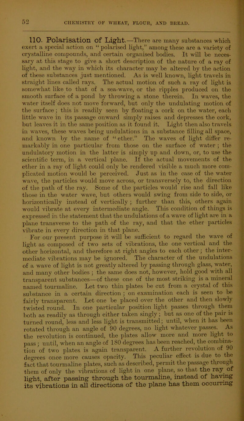 110. Polarisation of Light.—There are many substances which exert a special action on “ polarised light,” among these are a variety of crystalline compounds, and certain organised bodies. It will be neces- sary at this stage to give a short description of the nature of a ray of light, and the way in which its character may be altered by the action of these substances just mentioned. As is well known, light travels in straight lines called rays. The actual motion of such a ray of light is somewhat like to that of a sea-wave, or the ripples produced on the smooth surface of a pond by throwing a stone therein. In waves, the water itself does not move forward, but only the undulating motion of the surface; this is readily seen by floating a cork on the water, each little wave in its passage onward simply raises and depresses the cork, but leaves it in the same position as it found it. Light then also travels in waves, these waves being undulations in a substance filling all space, and known by the name of “ ether.” The waves of light differ re- markably in one particular from those on the surface of water ; the undulatory motion in the latter is simply up and down, or, to use the scientific term, in a vertical plane. If the actual movements of the ether in a ray of light could only be rendered visible a much more com- plicated motion would be perceived. Just as in the case of the water wave, the particles would move across, or transversely to, the direction of the path of the ray. Some of the particles would rise and fall like those in the water wave, but others would swing from side to side, or horizontically instead of vertically ; further than this, others again would vibrate at every intermediate angle. This condition of things is expressed in the statement that the undulations of a wave of light are in a plane transverse to the path of the ray, and that the ether particles vibrate in every direction in that plane. For our present purpose it will be sufficient to regard the wave of light as composed of two sets of vibrations, the one vertical and the other horizontal, and therefore at right angles to each other; the inter- mediate vibrations may be ignored. The character of the undulations of a wave of light is not greatly altered by passing through glass, water, and many other bodies ; the same does not, however, hold good with all transparent substances—of these one of the most striking is a mineral named tourmaline. Let two thin plates be cut from a crystal of this substance in a certain direction ; on examination each is seen to be fairly transparent. Let one be placed over the other and then slowly twisted round. In one particular position light passes through them both as readily as through either taken singly; but as one of the pair is turned round, less and less light is transmitted; until, when it has been rotated through an angle of 90 degrees, no light whatever passes. As the revolution is continued, the plates allow more and more light to pass ; until, when an angle of 180 degrees lias been reached, the combina- tion of two plates is again transparent. A further revolution of 90 degrees once more causes opacity. This peculiar effect is due to the fact that touimaline plates, such as described, permit the passage through them of only the vibrations of light in one plane, so that the ray of light, after passing through the tourmaline, instead of having its vibrations in all directions of the plane has them occurring