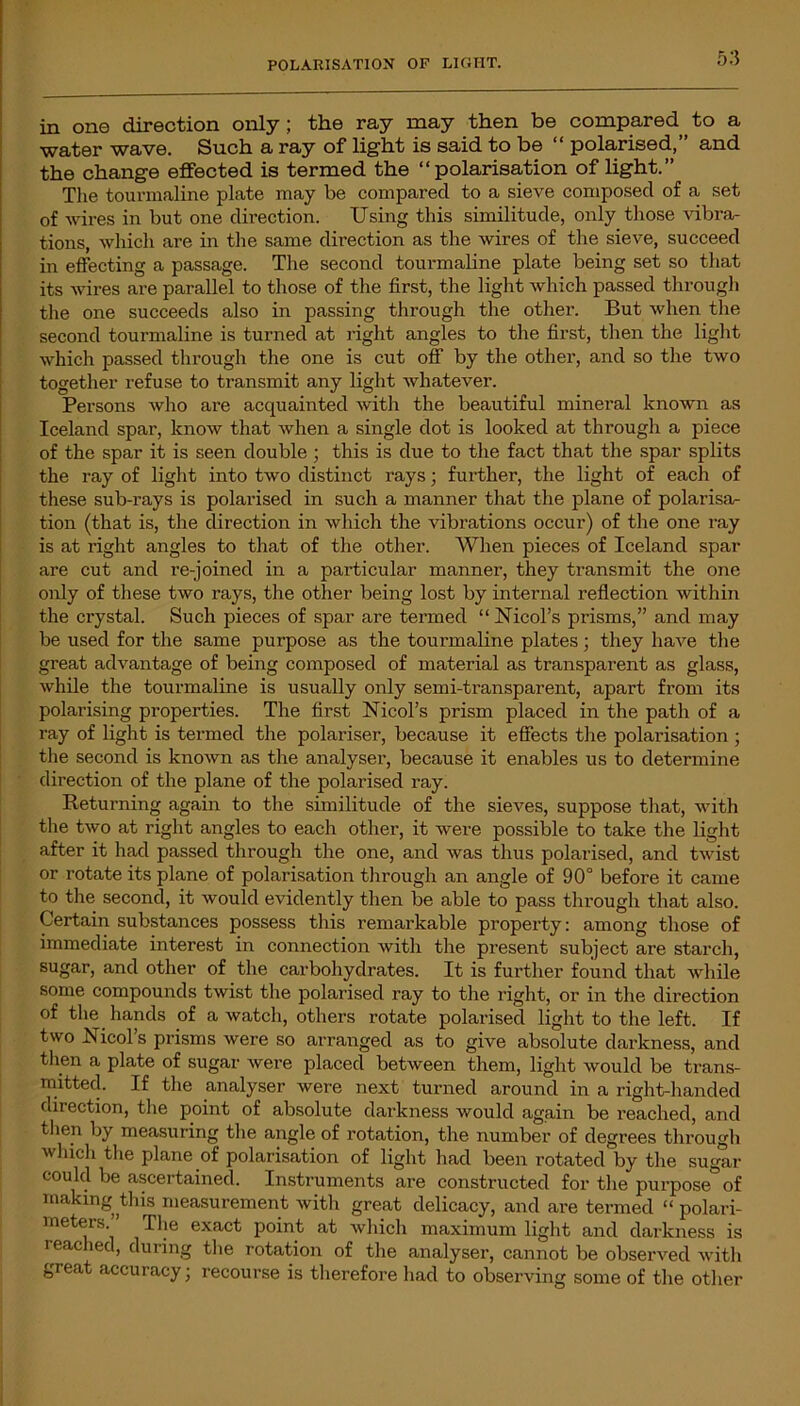 POLARISATION OF LIGHT. in one direction only; the ray may then be compared to a water wave. Such a ray of light is said to be “ polarised,” and the change effected is termed the “polarisation of light.” The tourmaline plate may be compared to a sieve composed of a set of wires in but one direction. Using this similitude, only those vibra- tions, which are in the same direction as the wires of the sieve, succeed in effecting a passage. The second tourmaline plate being set so that its wires are parallel to those of the first, the light which passed through the one succeeds also in passing through the other. But when the second tourmaline is turned at right angles to the first, then the light which passed through the one is cut off by the other, and so the two together refuse to transmit any light whatever. Persons who are acquainted with the beautiful mineral known as Iceland spar, know that when a single dot is looked at through a piece of the spar it is seen double ; this is due to the fact that the spar splits the ray of light into two distinct rays; further, the light of each of these sub-rays is polarised in such a manner that the plane of polarisa- tion (that is, the direction in which the vibrations occur) of the one ray is at right angles to that of the other. When pieces of Iceland spar are cut and re-joined in a particular manner, they transmit the one only of these two rays, the other being lost by internal reflection within the crystal. Such pieces of spar are termed “ Nmol's prisms,” and may be used for the same purpose as the tourmaline plates; they have the great advantage of being composed of material as transparent as glass, while the tourmaline is usually only semi-transparent, apart from its polarising properties. The first Nicol’s prism placed in the path of a ray of light is termed the polariser, because it effects the polarisation; the second is known as the analyser, because it enables us to determine direction of the plane of the polarised ray. Returning again to the similitude of the sieves, suppose that, with the two at right angles to each other, it were possible to take the light after it had passed through the one, and Avas thus polarised, and tAvist or rotate its plane of polarisation through an angle of 90° before it came to the second, it Avould evidently then be able to pass through that also. Certain substances possess this remarkable property: among those of immediate interest in connection Avith the present subject are starch, sugar, and other of the carbohydrates. It is further found that while some compounds twist the polarised ray to the right, or in the direction of the hands of a watch, others rotate polarised light to the left. If two Nicol s prisms were so arranged as to give absolute darkness, and then a plate of sugar Avere placed between them, light Avould be trans- mitted. If the analyser were next turned around in a right-handed diiection, the point of absolute darkness would again be reached, and then by measuring the angle of rotation, the number of degrees through Avhich the plane of polarisation of light had been rotated by the sugar could be ascertained. Instruments are constructed for the purpose of making this measurement with great delicacy, and are termed “ polari- meters. , ’ The exact point at which maximum light and darkness is reached, during the rotation of the analyser, cannot be observed Avith great accuracy; recourse is therefore had to observing some of the other