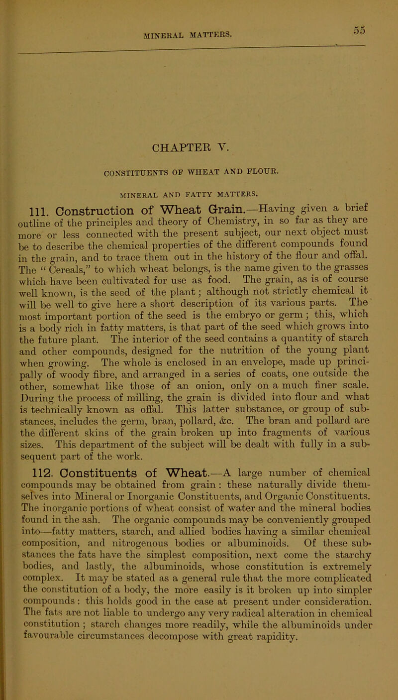 MINERAL MATTERS. CHAPTER Y. CONSTITUENTS OF WHEAT AND FLOUR. MINERAL AND FATTY MATTERS. 111. Construction of Wheat Grain.—Having given a brief outline of the principles and theory of Chemistry, in so far as they are more or less connected with the present subject, our next object must be to describe the chemical properties of the different compounds found in the grain, and to trace them out in the history of the flour and offal. The “ Cereals,” to which wheat belongs, is the name given to the grasses which have been cultivated for use as food. The grain, as is of course well known, is the seed of the plant ] although not strictly chemical it will be well to give here a short description of its various parts. The most impoi-tant portion of the seed is the embryo or germ ; this, which is a body rich in fatty matters, is that part of the seed which grows into the future plant. The interior of the seed contains a quantity of starch and other compounds, designed for the nutrition of the young plant when growing. The whole is enclosed in an envelope, made up princi- pally of woody fibre, and arranged in a series of coats, one outside the other, somewhat like those of an onion, only on a much finer scale. During the process of milling, the grain is divided into flour and what is technically known as offal. This latter substance, or group of sub- stances, includes the germ, bran, pollard, &c. The bran and pollard are the different skins of the grain broken up into fragments of various sizes. This department of the subject will be dealt with fully in a sub- sequent part of the work. 112. Constituents of Wheat.—A large number of chemical compounds may be obtained from grain : these naturally divide them- selves into Mineral or Inorganic Constituents, and Organic Constituents. The inorganic portions of wheat consist of water and the mineral bodies found in the ash. The organic compounds may be conveniently grouped into—fatty matters, starch, and allied bodies having a similar chemical composition, and nitrogenous bodies or albuminoids. Of these sub- stances the fats have the simplest composition, next come the starchy bodies, and lastly, the albuminoids, whose constitution is extremely complex. It may be stated as a general rule that the more complicated the constitution of a body, the more easily is it broken up into simpler compounds: this holds good in the case at present under consideration. The fats are not liable to undergo any very radical alteration in chemical constitution ; starch changes more readily, while the albuminoids under favourable circumstances decompose with great rapidity.
