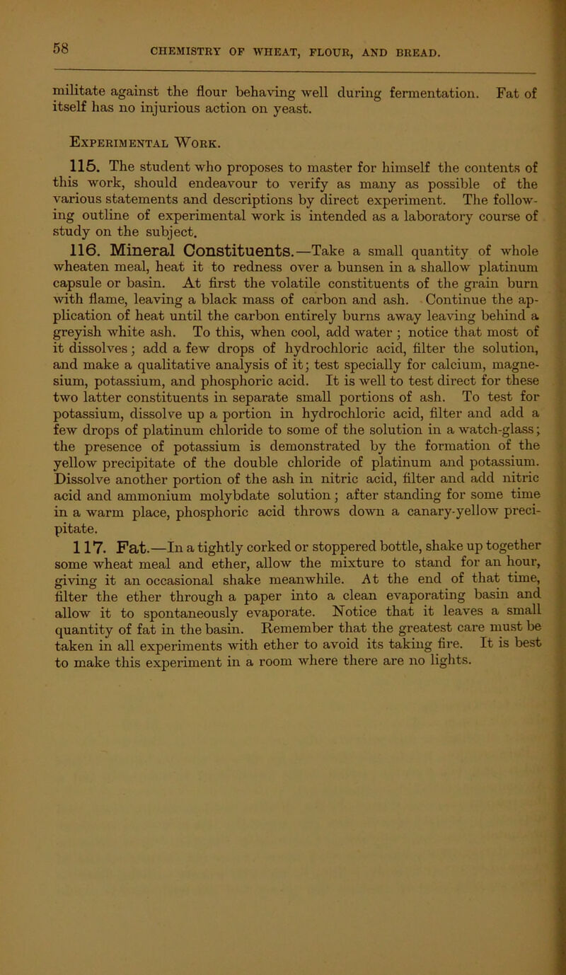 militate against the flour behaving well during fermentation. Fat of itself has no injurious action on yeast. Experimental Work. 115. The student who proposes to master for himself the contents of this work, should endeavour to verify as many as possible of the various statements and descriptions by direct experiment. The follow- ing outline of experimental work is intended as a laboratory course of study on the subject. 116. Mineral Constituents.—Take a small quantity of whole wheaten meal, heat it to redness over a bunsen in a shallow platinum capsule or basin. At first the volatile constituents of the grain burn with flame, leaving a black mass of carbon and ash. Continue the ap- plication of heat until the carbon entirely burns away leaving behind a greyish white ash. To this, when cool, add water ; notice that most of it dissolves; add a few drops of hydrochloric acid, filter the solution, and make a qualitative analysis of it; test specially for calcium, magne- sium, potassium, and phosphoric acid. It is well to test direct for these two latter constituents in separate small portions of ash. To test for potassium, dissolve up a portion in hydrochloric acid, filter and add a few drops of platinum chloride to some of the solution in a watch-glass; the presence of potassium is demonstrated by the formation of the yellow precipitate of the double chloride of platinum and potassium. Dissolve another portion of the ash in nitric acid, filter and add nitric acid and ammonium molybdate solution; after standing for some time in a warm place, phosphoric acid throws down a canary-yellow preci- pitate. 117. Fat. —In a tightly corked or stoppered bottle, shake up together some wheat meal and ether, allow the mixture to stand for an hour, giving it an occasional shake meanwhile. At the end of that time, filter the ether through a paper into a clean evaporating basin and allow it to spontaneously evaporate. Notice that it leaves a small quantity of fat in the basin. Remember that the greatest care must be taken in all experiments with ether to avoid its taking fire. It is best to make this experiment in a room where there are no lights.