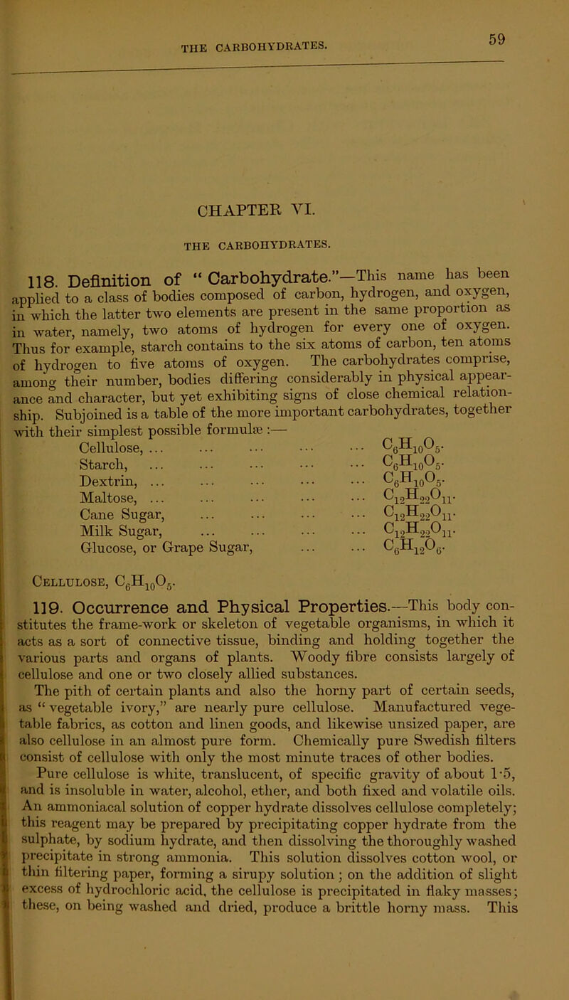 CHAPTER VI. THE CARBOHYDRATES. 118 Definition of “ Carbohydrate.”—This name has been applied to a class of bodies composed of carbon, hydrogen, and oxygen, in which the latter two elements are present in the same proportion as in water, namely, two atoms of hydrogen for every one of oxygen. Thus for example, starch contains to the six atoms of carbon, ten atoms of hydrogen to five atoms of oxygen. The carbohydrates comprise, among tlieir number, bodies differing considerably in physical appear- ance and character, but yet exhibiting signs of close chemical relation- ship. Subjoined is a table of the more important carbohydrates, together with their simplest possible formulae :— Cellulose, ... • • • c6h10o5. Starch, C6H10O5. Dextrin, ... C6H10O5. Maltose, ... C12H22On. Cane Sugar, Ci2H22On. Milk Sugar, C].2H22On. Glucose, or Grape Sugar, C6H1206. Cellulose, C6H10O5. 119. Occurrence and Physical Properties.—This body con- stitutes the frame-work or skeleton of vegetable organisms, in which it acts as a sort of connective tissue, binding and holding together the various parts and organs of plants. Woody fibre consists largely of cellulose and one or two closely allied substances. The pith of certain plants and also the horny part of certain seeds, as “ vegetable ivory,” are nearly pure cellulose. Manufactured vege- table fabrics, as cotton and linen goods, and likewise unsized paper, are also cellulose in an almost pure form. Chemically pure Swedish filters consist of cellulose with only the most minute traces of other bodies. Pure cellulose is white, translucent, of specific gravity of about T5, and is insoluble in water, alcohol, ether, and both fixed and volatile oils. An ammoniacal solution of copper hydrate dissolves cellulose completely; this reagent may be prepared by precipitating copper hydrate from the sulphate, by sodium hydrate, and then dissolving the thoroughly washed precipitate in strong ammonia. This solution dissolves cotton wool, or thin filtering paper, forming a sirupy solution ; on the addition of slight excess of hydrochloric acid, the cellulose is precipitated in flaky masses; these, on being washed and dried, produce a brittle horny mass. This