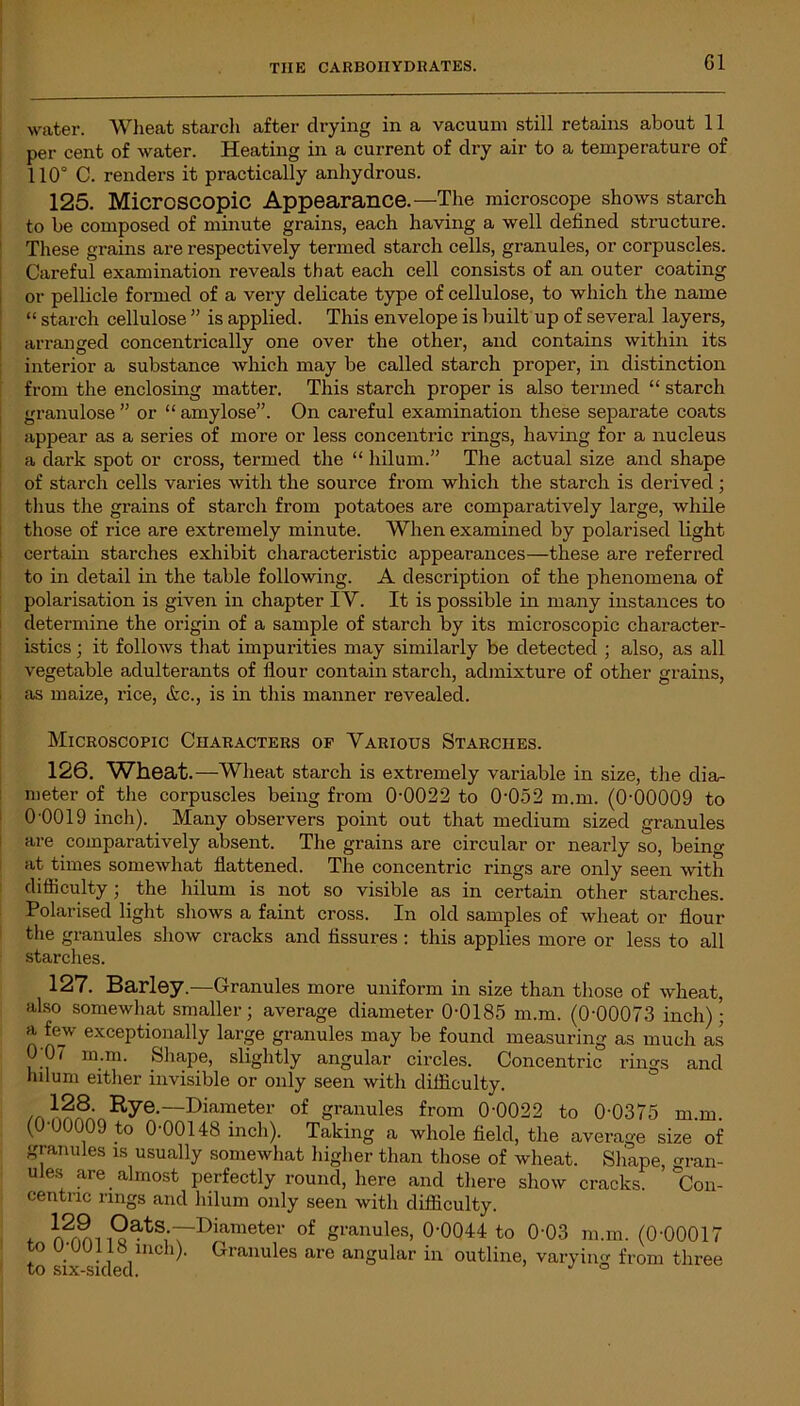 water. Wheat starch after drying in a vacuum still retains about 11 per cent of water. Heating in a current of dry air to a temperature of 110° C. renders it practically anhydrous. 125. Microscopic Appearance.—The microscope shows starch to be composed of minute grains, each having a well defined structure. These grains are respectively termed starch cells, granules, or corpuscles. Careful examination reveals that each cell consists of an outer coating or pellicle formed of a very delicate type of cellulose, to which the name “ starch cellulose ” is applied. This envelope is built up of several layers, arranged concentrically one over the other, and contains within its interior a substance which may be called starch proper, in distinction from the enclosing matter. This starch proper is also termed “ starch granulose ” or “ amylose”. On careful examination these separate coats appear as a series of more or less concentric rings, having for a nucleus a dark spot or cross, termed the “ hilum.” The actual size and shape of starch cells varies with the source from which the starch is derived ; thus the grains of starch from potatoes are comparatively large, while those of rice are extremely minute. When examined by polarised light certain starches exhibit characteristic appearances—these are referred to in detail in the table following. A description of the phenomena of polarisation is given in chapter IY. It is possible in many instances to determine the origin of a sample of starch by its microscopic character- istics ; it follows that impurities may similarly be detected ; also, as all vegetable adulterants of flour contain starch, admixture of other grains, as maize, rice, &c., is in this manner revealed. Microscopic Characters of Various Starches. 126. Wheat .—Wheat starch is extremely variable in size, the dia- meter of the corpuscles being from 0-0022 to 0'052 m.m. (0-00009 to 0-0019 inch). Many observers point out that medium sized granules are comparatively absent. The grains are circular or nearly so, being at times somewhat flattened. The concentric rings are only seen with difficulty; the hilum is not so visible as in certain other starches. Polarised light shows a faint cross. In old samples of wheat or flour the granules show cracks and fissures : this applies more or less to all starches. 127. Barley.—Granules more uniform in size than those of wheat, also somewhat smaller; average diameter 0-0185 m.m. (0-00073 inch)• a few exceptionally large granules may be found measuring as much as 0;0/ m.m. Shape, slightly angular circles. Concentric rings and hilum either invisible or only seen with difficulty. 128. Rye—Diameter of granules from 0-0022 to 0-0375 m.m. (0-00009 to 0-00148 inch). Taking a whole field, the average size of granules is usually somewhat higher than those of wheat. Shape, gran- ules ^re almost perfectly round, here and there show cracks. 'Con- centric rings and hilum only seen with difficulty. t rwSi i9atS;~r>i«'metei' of granules, 0-0044 to 0-03 m.m. (0-00017 to U-UU1I8 inch). Granules are angular in outline, varying from three to six-sided. °