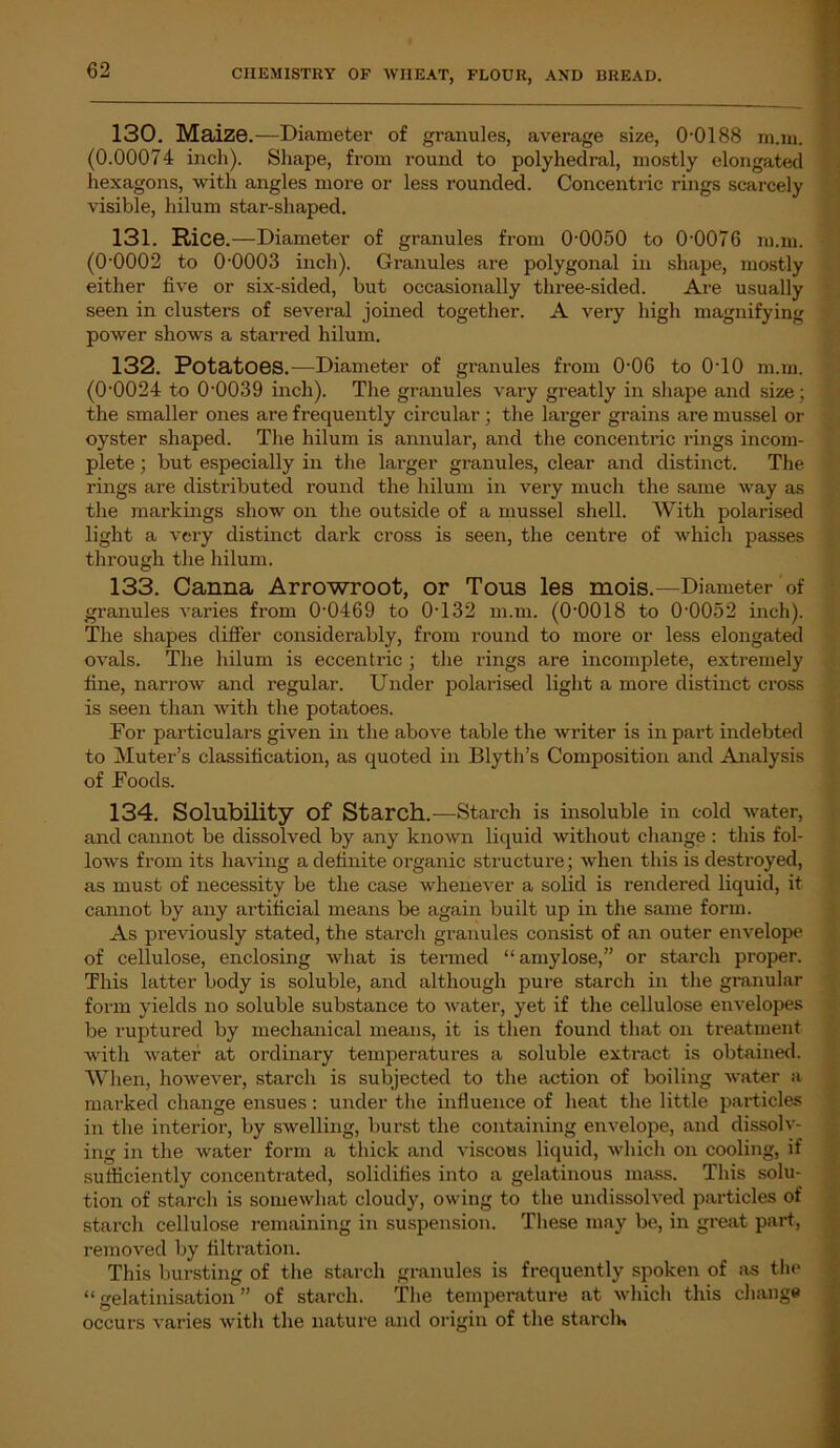 130. Maize.—Diameter of granules, average size, 0-0188 nun. (0.00074 inch). Shape, from round to polyhedral, mostly elongated hexagons, with angles more or less rounded. Concentric rings scarcely visible, hilum star-shaped. 131. Rice.—Diameter of gi-anules from 0-0050 to 0-0076 m.m. (0-0002 to 0-0003 inch). Granules are polygonal in shape, mostly either five or six-sided, but occasionally three-sided. Are usually seen in clusters of several joined together. A very high magnifying power shows a starred hilum. 132. Potatoes.—Diameter of granules from 0-06 to 0T0 m.m. (0-0024 to 0-0039 inch). The granules vary greatly in shape and size; the smaller ones are frequently circular ; the larger grains are mussel or oyster shaped. The hilum is annular, and the concentric rings incom- plete ; but especially in the larger granules, clear and distinct. The rings are distributed round the hilum in very much the same way as the markings show on the outside of a mussel shell. With polarised light a very distinct dark cross is seen, the centre of which passes through the hilum. 133. Canna Arrowroot, or Tous les mois.—Diameter of granules varies from 0-0469 to 0-132 m.m. (0-0018 to 0-0052 inch). The shapes differ considerably, from round to more or less elongated ovals. The hilum is eccentric ; the rings are incomplete, extremely fine, narrow and regular. Under polarised light a more distinct cross is seen than with the potatoes. For particulars given in the above table the writer is in part indebted to Muter’s classification, as quoted in Blyth’s Composition and Analysis of Foods. 134. Solubility of Starch.—Starch is insoluble in cold water, and cannot be dissolved by any known liquid without change : this fol- lows from its having a definite organic structure; when this is destroyed, as must of necessity be the case whenever a solid is rendered liquid, it cannot by any artificial means be again built up in the same form. As previously stated, the starch granules consist of an outer envelope of cellulose, enclosing what is termed “ amylose,” or starch proper. This latter body is soluble, and although pure starch in the granular form yields no soluble substance to water, yet if the cellulose envelopes be ruptured by mechanical means, it is then found that on treatment with water at ordinary temperatures a soluble extract is obtained. When, however, starch is subjected to the action of boiling water a marked change ensues: under the influence of heat the little particles in the interior, by swelling, burst the containing envelope, and dissolv- ing in the water form a thick and viscous liquid, which on cooling, if sufficiently concentrated, solidifies into a gelatinous mass. This solu- tion of starch is somewhat cloudy, owing to the undissolved particles of starch cellulose remaining in suspension. These may be, in great part, removed by filtration. This bursting of the starch granules is frequently spoken of as the “ gelatinisation ” of starch. The temperature at which this change occurs varies with the nature and origin of the starcla