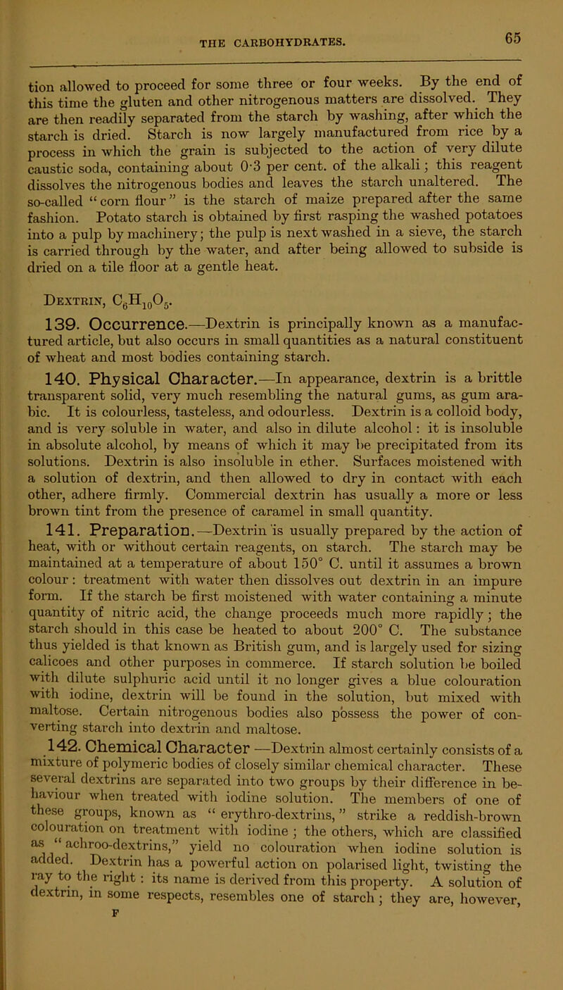 tion allowed to proceed for some three or four weeks. By the end of this time the gluten and other nitrogenous matters are dissolved. They are then readily separated from the starch by washing, after which the starch is dried. Starch is now largely manufactured from rice by a process in which the grain is subjected to the action of very dilute caustic soda, containing about 0‘3 per cent, of the alkali; this reagent dissolves the nitrogenous bodies and leaves the starch unaltered. The so-called “ corn flour ” is the starch of maize prepared after the same fashion. Potato starch is obtained by first rasping the washed potatoes into a pulp by machinery; the pulp is next washed in a sieve, the starch is carried through by the water, and after being allowed to subside is dried on a tile floor at a gentle heat. Dextrin, C0H10O5. 139- Occurrence.—Dextrin is principally known as a manufac- tured article, but also occurs in small quantities as a natural constituent of wheat and most bodies containing starch. 140. Physical Character.—In appearance, dextrin is a brittle transparent solid, very much resembling the natural gums, as gum ara- bic. It is colourless, tasteless, and odourless. Dextrin is a colloid body, and is very soluble in water, and also in dilute alcohol: it is insoluble in absolute alcohol, by means of which it may be precipitated from its solutions. Dextrin is also insoluble in ether. Surfaces moistened with a solution of dextrin, and then allowed to dry in contact with each other, adhere firmly. Commercial dextrin has usually a more or less brown tint from the presence of caramel in small quantity. 141. Preparation.—Dextrin is usually prepared by the action of heat, with or without certain reagents, on starch. The starch may be maintained at a temperature of about 150° C. until it assumes a brown colour: treatment with water then dissolves out dextrin in an impure form. If the starch be first moistened with water containing a minute quantity of nitric acid, the change proceeds much more rapidly; the starch should in this case be heated to about 200° C. The substance thus yielded is that known as British gum, and is largely used for sizing calicoes and other purposes in commerce. If starch solution be boiled with dilute sulphuric acid until it no longer gives a blue colouration with iodine, dextrin will be found in the solution, but mixed with maltose. Certain nitrogenous bodies also possess the power of con- verting starch into dextrin and maltose. 142. Chemical Character —Dextrin almost certainly consists of a mixture of polymeric bodies of closely similar chemical character. These several dextrins are separated into two groups by their difference in be- haviour when treated with iodine solution. The members of one of these groups, known as “ erythro-dextrins, ” strike a reddish-brown colouration on treatment with iodine ; the others, which are classified as “ achroo-dextrins,” yield no colouration when iodine solution is added. Dextrin has a powerful action on polarised light, twisting the ray to the right : its name is derived from this property. A solution of dextrin, in some respects, resembles one of starch; they are, however, F