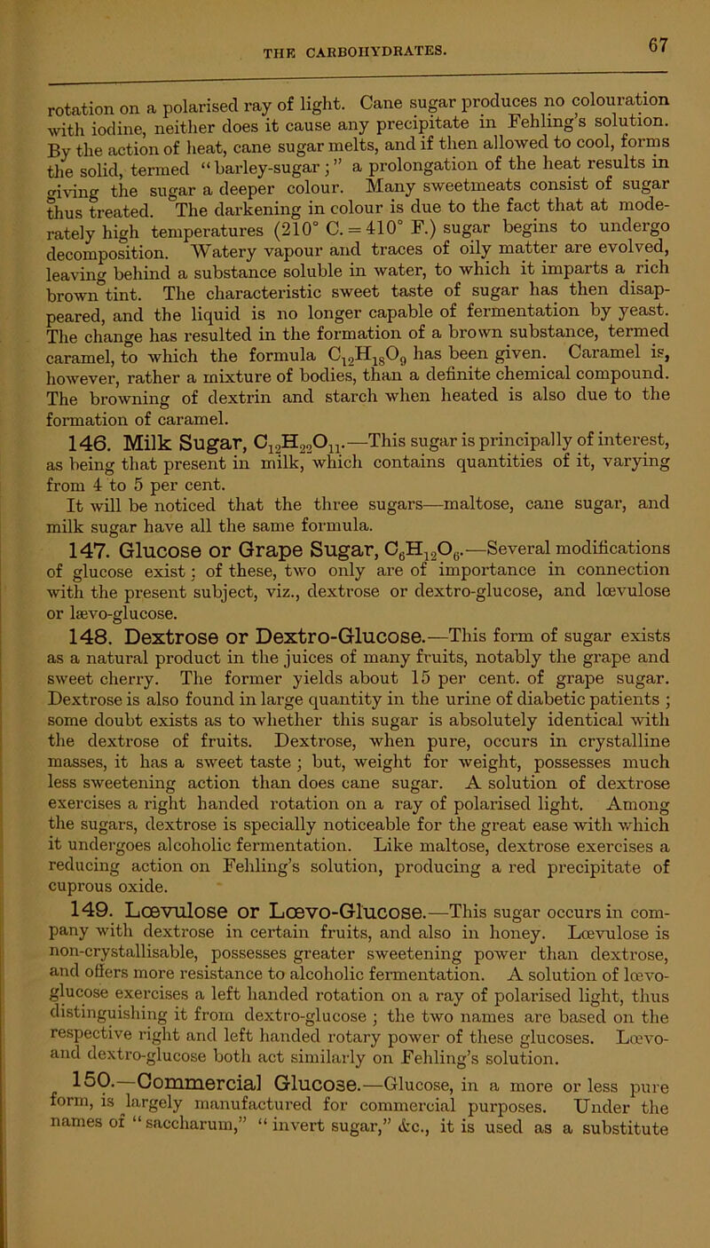 rotation on a polarised ray of light. Cane sugar produces no colouration with iodine, neither does it cause any precipitate in Fehling’s solution. By the action of heat, cane sugar melts, and if then allowed to cool, forms the solid, termed “barley-sugara prolongation of the heat results in mving the sugar a deeper colour. Many sweetmeats consist of sugar thus treated. The darkening in colour is due to the fact that at mode- rately high temperatures (210° C. = 410° F.) sugar begins to undergo decomposition. Watery vapour and traces of oily mattei aie evolved, leaving behind a substance soluble in water, to which it imparts a rich brown°tint. The characteristic sweet taste of sugar has then disap- peared, and the liquid is no longer capable of fermentation by yeast. The change has resulted in the formation of a brown substance, termed caramel, to which the formula C:2H1809 has been given. Caramel is, however, rather a mixture of bodies, than a definite chemical compound. The browning of dextrin and starch when heated is also due to the formation of caramel. 146. Milk Sugar, C12H22On. —This sugar is principally of interest, as being that present in milk, which contains quantities of it, varying from 4 to 5 per cent. It will be noticed that the three sugars—maltose, cane sugar, and milk sugar have all the same formula. 147. Glucose or Grape Sugar, C6H12Oe.—Several modifications of glucose exist: of these, two only are of importance in connection with the present subject, viz., dextrose or dextro-glucose, and lcevulose or kevo-glucose. 148. Dextrose or Dextro-Glucose.—This form of sugar exists as a natural product in the juices of many fruits, notably the grape and sweet cherry. The former yields about 15 per cent, of grape sugar. Dextrose is also found in large quantity in the urine of diabetic patients ; some doubt exists as to whether this sugar is absolutely identical with the dextrose of fruits. Dextrose, when pure, occurs in crystalline masses, it has a sweet taste ; but, weight for weight, possesses much less sweetening action than does cane sugar. A solution of dextrose exercises a right handed rotation on a ray of polarised light. Among the sugars, dextrose is specially noticeable for the great ease with which it undergoes alcoholic fermentation. Like maltose, dextrose exercises a reducing action on Fehling’s solution, producing a red precipitate of cuprous oxide. 149. Lcevulose or Lcevo-Glucose.—This sugar occurs in com- pany with dextrose in certain fruits, and also in honey. Lcevulose is non-crystallisable, possesses greater sweetening power than dextrose, and offers more resistance to alcoholic fermentation. A solution of lcevo- glucose exercises a left handed rotation on a ray of polarised light, thus distinguishing it from dextro-glucose ; the two names are based on the respective right and left handed rotary power of these glucoses. Loevo- and dextro-glucose both act similarly on Fehling’s solution. 150. Commercial Glucose.—Glucose, in a more or less pure form, is largely manufactured for commercial purposes. Under the names of “ saccharum,” “ invert sugar,” &c., it is used as a substitute