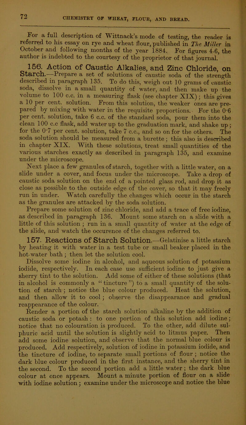For a full description of Wittnack’s mode of testing, the reader is referred to his essay on rye and wheat flour, published in The Miller in October and following months of the year 1884. For figures 4-6, the author is indebted to the courtesy of the proprietor of that journal. 156. Action of Caustic Alkalies, and Zinc Chloride, on Starch. Prepare a set of solutions of caustic soda of the strength described in paragraph 135. To do this, weigh out 10 grams of caustic soda, dissolve in a small quantity of water, and then make up the volume to 100 c.c. in a measuring flask (see chapter XIX); this gives a 10 per cent, solution. From this solution, the weaker ones are pre- pared by mixing with water in the requisite proportions. For the 0’6 per cent, solution, take 6 c.c. of the standard soda, pour them into the clean 100 c.c flask, add water up to the graduation mark, and shake up; for the 0'7 per cent, solution, take 7 c.c., and so on for the others. The soda solution should be measured from a burette; this also is described in chapter XIX. With these solutions, treat small quantities of the various starches exactly as described in paragraph 135, and examine under the microscope. Next place a few granules of starch, together with a little water, on a slide under a cover, and focus under the microscope. Take a drop of caustic soda solution on the end of a pointed glass rod, and drop it as close as possible to the outside edge of the cover, so that it may freely run in under. Watch carefully the changes which occur in the starch as the granules are attacked by the soda solution. Prepare some solution of zinc chloride, and add a trace of free iodine, as described in paragraph 136. Mount some starch on a slide with a little of this solution ; run in a small quantity of water at the edge of the slide, and watch the occurence of the changes referred to. 157. Reactions Of Starch Solution.—Gelatinise a little starch by heating it with water in a test tube or small beaker placed in the hot-water bath ; then let the solution cool. Dissolve some iodine in alcohol, and aqueous solution of potassium iodide, respectively. In each case use sufficient iodine to just give a sherry tint to the solution. Add some of either of these solutions (that in alcohol is commonly a “ tincture ”) to a small quantity of the solu- tion of starch ; notice the blue colour produced. Heat the solution, and then allow it to cool; observe the disappearance and gradual reappearance of the colour. Render a portion of the starch solution alkaline by the addition of caustic soda or potash : to one portion of this solution add iodine; notice that no colouration is produced. To the other, add dilute sul- phuric acid until the solution is slightly acid to litmus paper. Then add some iodine solution, and observe that the normal blue colour is produced. Add respectively, solution of iodine in potassium iodide, and the tincture of iodine, to separate small portions of flour ; notice the dark blue colour produced in the first instance, and the sherry tint in the second. To the second portion add a little water ; the dark blue colour at once appears. Mount a minute portion of flour on a slide with iodine solution; examine under the microscope and notice the blue