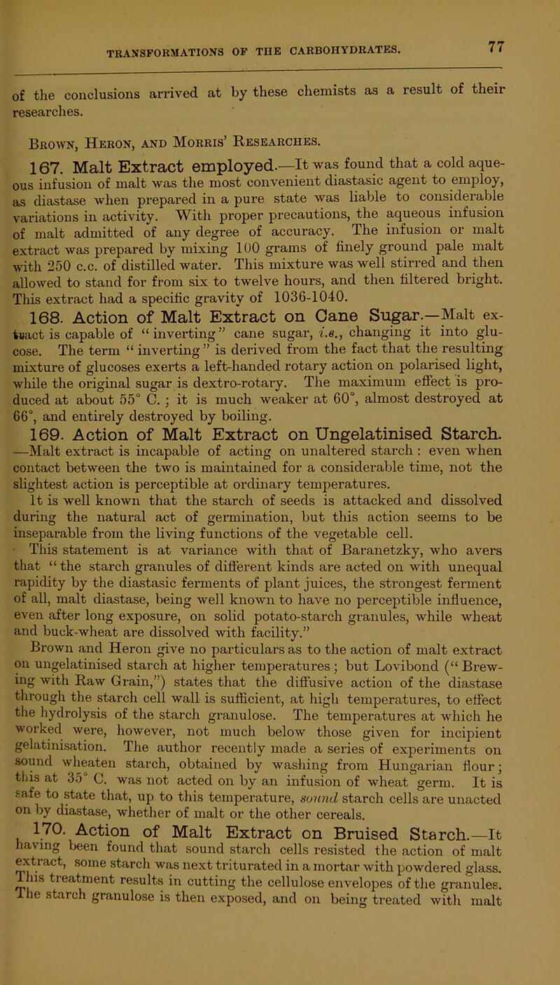 of the conclusions arrived at by these chemists as a result of their researches. Brown, Heron, and Morris’ Researches. 167. Malt Extract employed.—It was found that a cold aque- ous infusion of malt was the most convenient diastasic agent to employ, as diastase when prepared in a pure state was liable to considerable variations in activity. With proper precautions, the aqueous infusion of malt admitted of any degree of accuracy. The infusion or malt extract was prepared by mixing 100 grams of finely ground pale malt with 250 c.c. of distilled water. This mixture was well stirred and then allowed to stand for from six to twelve hours, and then filtered bright. This extract had a specific gravity of 1036-1040. 168. Action of Malt Extract on Cane Sugar.—Malt ex- tract is capable of “inverting” cane sugar, i.e., changing it into glu- cose. The term “ inverting ” is derived from the fact that the resulting mixture of glucoses exerts a left-handed rotary action on polarised light, while the original sugar is dextro-rotary. The maximum effect is pro- duced at about 55° C. ; it is much weaker at 60°, almost destroyed at 66°, and entirely destroyed by boiling. 169. Action of Malt Extract on Ungelatinised Starch. —Malt extract is incapable of acting on unaltered starch : even when contact between the two is maintained for a considerable time, not the slightest action is perceptible at ordinary temperatures. It is well known that the starch of seeds is attacked and dissolved during the natural act of germination, but this action seems to be inseparable from the living functions of the vegetable cell. ■ This statement is at variance with that of Baranetzky, who avers that “ the starch granules of different kinds are acted on with unequal rapidity by the diastasic ferments of plant juices, the strongest ferment of all, malt diastase, being well known to have no perceptible influence, even after long exposure, on solid potato-starch granules, while wheat and buck-wheat are dissolved with facility.” Brown and Heron give no particulars as to the action of malt extract on ungelatinised starch at higher temperatures ; but Lovibond (“ Brew- ing with Raw Grain,”) states that the diffusive action of the diastase through the starch cell wall is sufficient, at high temperatures, to effect the hydrolysis of the starch granulose. The temperatures at which he worked were, however, not much below those for incipient gelatinisation. The author recently made a series of experiments on sound wheaten starch, obtained by washing from Hungarian Hour; tliis at 35“ C. was not acted on by an infusion of wheat germ. It is safe to state that, up to this temperature, sound starch cells are unacted on by diastase, whether of malt or the other cereals. 170. Action of Malt Extract on Bruised Starch.—It having been found that sound starch cells resisted the action of malt exti act, some starch was next triturated in a mortar with powdered glass. 11ns treatment results in cutting the cellulose envelopes of the granules. 1 he starch granulose is then exposed, and on being treated with malt