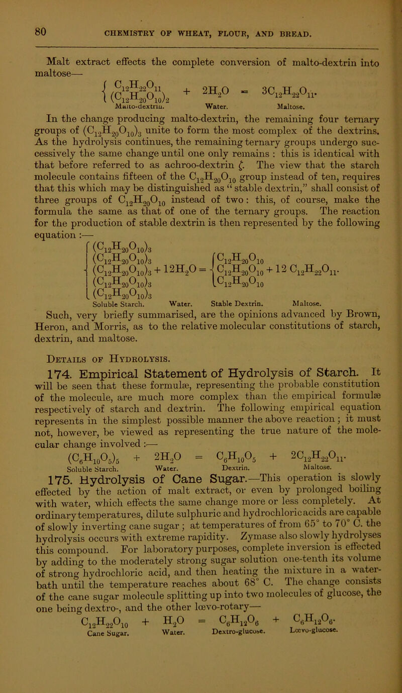 Malt extract effects the complete conversion of malto-clextrin into maltose— { Ci2H220h (Cl2H20Oio)2 Mttiio-dextnu. + 2H20 Water. 3Ci2H22Ou. Maltose. In the change producing malto-dextrin, the remaining four ternary groups of (C12H20O10)3 unite to form the most complex of the dextrins. As the hydrolysis continues, the remaining ternary groups undergo suc- cessively the same change until one only remains : this is identical with that before referred to as achroo-dextrin £. The view that the starch molecule contains fifteen of the C12H20O10 group instead of ten, requires that this which may be distinguished as “ stable dextrin,” shall consist of three groups of C12HO0O10 instead of two: this, of course, make the formula the same as that of one of the ternary groups. The reaction for the production of stable dextrin is then represented by the following equation :— (Ci2H20O10)3 (Ci2H20Oi0)3 Ci„H20O10)3 + 12H20 = 4 C12H20O10 + 12 C12H22Ou. ‘ [C12HonO, (C12II2o01o)3 . (Ci2H20Oio)3 20^10 Soluble Starch. Water. Stable Dextrin. Maltose. Such, very briefly summarised, are the opinions advanced by Brown, Heron, and Morris, as to the relative molecular constitutions of starch, dextrin, and maltose. Details of Hydrolysis. 174. Empirical Statement of Hydrolysis of Starch. It will be seen that these formulae, representing the probable constitution of the molecule, are much more complex than the empirical formulae respectively of starch and dextrin. The following empirical equation represents in the simplest possible manner the above reaction ; it must not, however, be viewed as representing the true nature of the mole- cular change involved :— (CfiH10O5)5 + 2H,0 = C„H10O5 + 2C12H22Ou. Soluble Starch. Water. Dextrin. Maltose. 175. Hydrolysis of Cane Sugar.—This operation is slowly effected by the action of malt extract, or even by prolonged boiling with Avater, which effects the same change more or less completely. At ordinary temperatures, dilute sulphuric and hydrochloric acids are capable of slowly inverting cane sugar ; at temperatures of from 65 to i 0 C. the hydrolysis occurs Avith extreme rapidity. Zymase also sknvly hydrolyses this compound. For laboratory purposes, complete inversion .is effected by adding to the moderately strong sugar solution one-tenth its volume of strong hydrochloric acid, and then heating the mixture in a Avatei- bath until the temperature reaches about 68° C. The change consists of the cane sugar molecule splitting up into tAvo molecules of glucose, the one being dextro-, and the other loevo-rotary C19H22O10 + H20 = C6H12O0 + crtH12o6. Cane Sugar. Water. Dextro-gluci»c. Lcuvo-glucose.