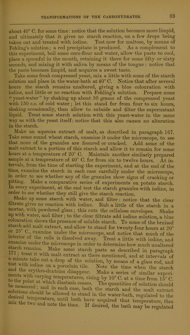 about 40° C. for some time: notice that the solution becomes more limpid, and ultimately that it gives no starch reaction, on a few drops being taken out and treated with iodine. Test now for maltose, by means of Fehling’s solution; a red precipitate is produced. As a complement to this experiment, boil some corn-flour and water, allow the paste to cool, place a spoonful in the mouth, retaining it there for some fifty or sixty seconds, and mixing it with saliva by means of the tongue : notice that the paste becomes limpid, and acquires a sweet taste. Take some fresh compressed yeast, mix a little with some of the starch solution and place in the water-bath at 40° C. Notice that after several hours the starch remains unaltered, giving a blue colouration with iodine, and little or no reaction with Fehling’s solution. Prepare some “ yeast-Avater ” by shaking up about 50 grams of the compressed yeast with 150 c.c. of cold Avater; let this stand for from four to six hours, shaking occasionally, then allow to subside and filter the supernatant liquid. Treat some starch solution with this yeast-water in the same way as with the yeast itself: notice that this also causes no alteration in the starch. Make an aqueous extract of malt, as described in paragraph 167. Take some sound wheat starch, examine it under the microscope, to see that none of the granules are fissured or cracked. Add some of the malt extract to a portion of this starch and alloAv it to remain for some hours at a temperature of 20° C. Maintain another similarly prepared sample at a temperature of 40° C. for from six to twelve hours. At in- tervals, from the time of starting the experiment, and at the end of the time, examine the starch in each case carefully under the microscope, hi order to see Avhether any of the granules shoAv signs of cracking or pitting. Make a comparative series of experiments on potato starch. In every experiment, at the end test the starch granules Avith iodine, in order to see Avhether they still give the starch reaction. Shake up some starch with Avater, and filter: notice that the clear filtrate gives no reaction with iodine. Rub a little of the starch in a mortar, Avith powdered glass ; this cuts the cellulose envelopes. Shake up with water, and filter; to the clear filtrate add iodine solution, a blue colouration shows the presence of soluble starch. To some of the bruised starch add malt extract, and alioav to stand for twenty-four hours at 20° or 2o C., examine under the microscope, and notice that much of the interior of the cells is dissolved aAvay. Treat a little Avith iodine, and examine under the microscope in order to determine how much unaltered s arch remains. Make some starch paste as described in paragraph o .; tl'eait ^ Wlth malt extract as there mentioned, and at intervals of tJTU^ tal.\e out a droP of the solution, by means of a glass rod, and ami T? 10CAne T a Porcelain tile. Note the time Avhen the starch n .ni! -f,ry r0' eXtrinS disaPPeai'- Make a series of similar experi- to t hP temperatures, rising by 10° C. at a time from 15° C. be measn rml cbas1tasis ceases- The quantities of solution should solutions cl m l?f 111 each casc'> both the starch and the malt extract desh ed ip '1!'6 d °Wed to stand in the water-bath, regulated to the W^^PritUr?,Stil.boai have acc*uired that temperature, then and note the time. If desired, the bath may be regulated