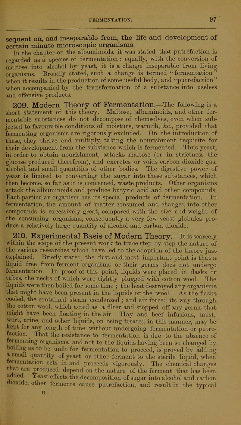 sequent on, and inseparable from, the life and development of certain minute microscopic organisms. In the chapter on the albuminoids, it was stated that putrefaction is regarded as a species of fermentation : equally, with the conversion of maltose into alcohol by yeast, it is a change inseparable from living oro-anisms. Broadly stated, such a change is termed “ fermentation ” when it results in the production of some useful body, and “putrefaction” when accompanied by the transformation of a substance into useless and offensive products. 209. Modern Theory of Fermentation.—The following is a short statement of this theory. Maltose, albuminoids, and other fer- mentable substances do not decompose of themselves, even when sub- jected to favourable conditions of moisture, warmth, &c., provided that fermenting organisms are rigorously excluded. On the introduction of these, they thrive and multiply, taking the nourishment requisite for their development from the substance which is fermented. Thus yeast, in order to obtain nourishment, attacks maltose (or in strictness the glucose produced therefrom), and excretes or voids carbon dioxide gas, alcohol, and small quantities of other bodies. The digestive power of yeast is limited to converting the sugar into these substances, which then become, so far as it is concerned, waste products. Other organisms attack the albuminoids and produce butyric acid and other compounds. Each particular organism has its special products of fermentation. In fermentation, the amount of matter consumed and changed into other compounds is excessively great, compared with the size and weight of the consuming organisms, consequently a very few yeast globules pro- duce a relatively large quantity of alcohol and carbon dioxide. 210. Experimental Basis of Modern Theory.—It is scarcely within the scope of the present work to trace step by step the nature of the various researches which have led to the adoption of the theory just explained. Briefly stated, the first and most important point is that a liquid free from ferment organisms or their germs does not undergo fermentation. In proof of this point, liquids were placed in flasks or tubes, the necks of which were tightly plugged with cotton wool. The liquids were then boiled for some time ; the heat destroyed any organisms that might have been present in the liquids or the wool. As the flasks cooled, the contained steam condensed ; and air forced its way through the cotton wool, which acted as a filter and stopped off any germs that might have been floating in the air. Hay and beef infusions, must, wort, urine, and other liquids, on being treated in this manner, may be kept for any length of time without undergoing fermentation or putre- faction. . That the resistance to fermentation is due to the absence of fermenting organisms, and not to the liquids having been so changed by boiling as to be unfit for fermentation to proceed, is proved by adding a small quantity of yeast or other ferment to the sterile liquid, when ermentation sets in and proceeds vigorously. The chemical changes that are produced depend on the nature of the ferment that has been added. Yeast effects the decomposition of sugar into alcohol and carbon dioxide, other ferments cause putrefaction, and result in the typical ii