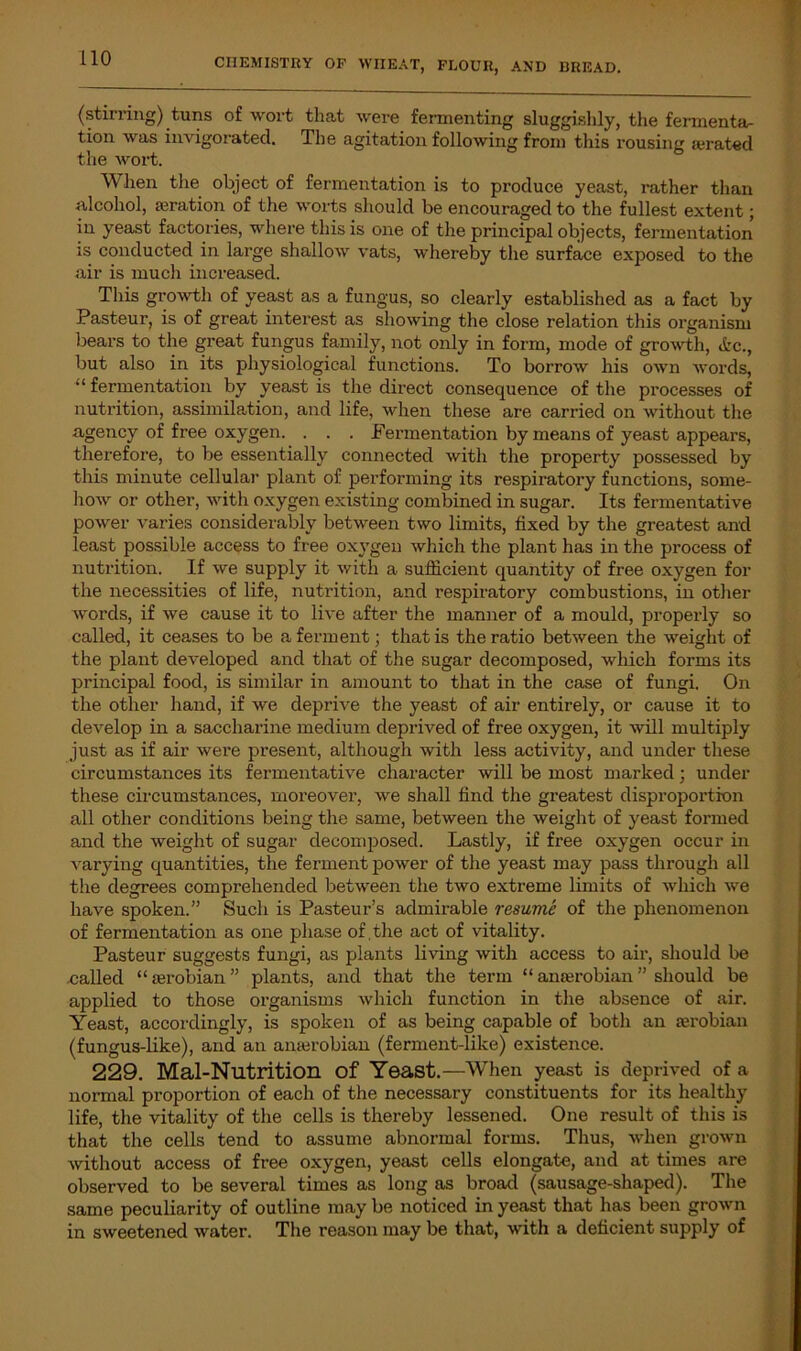 (stirring) tuns of wort that were fermenting sluggishly, the fermenta- tion was invigorated. The agitation following from this rousing aerated the wort. When the object of fermentation is to produce yeast, rather than alcohol, aeration of the worts should be encouraged to the fullest extent; in yeast factories, where this is one of the principal objects, fermentation is conducted in large shallow vats, whereby the surface exposed to the air is much increased. This growth of yeast as a fungus, so clearly established as a fact by Pasteur, is of great interest as showing the close relation this organism bears to the great fungus family, not only in form, mode of growth, etc., but also in its physiological functions. To borrow his own words, “ fermentation by yeast is the direct consequence of the processes of nutrition, assimilation, and life, when these are carried on without the agency of free oxygen. . . . Fermentation by means of yeast appears, therefore, to be essentially connected with the property possessed by this minute cellular plant of performing its respiratory functions, some- how or other, with oxygen existing combined in sugar. Its fermentative power varies considerably between two limits, fixed by the greatest and least possible access to free oxygen which the plant has in the process of nutrition. If we supply it with a sufficient quantity of free oxygen for the necessities of life, nutrition, and respiratory combustions, in other words, if we cause it to live after the manner of a mould, properly so called, it ceases to be a ferment; that is the ratio between the weight of the plant developed and that of the sugar decomposed, which forms its principal food, is similar in amount to that in the case of fungi. On the other hand, if we deprive the yeast of air entirely, or cause it to develop in a saccharine medium deprived of free oxygen, it will multiply just as if air were present, although with less activity, and under these circumstances its fermentative character will be most marked; under these circumstances, moreover, we shall find the greatest disproportion all other conditions being the same, between the weight of yeast formed and the weight of sugar decomposed. Lastly, if free oxygen occur in varying quantities, the ferment power of the yeast may pass through all the degrees comprehended between the two extreme limits of which we have spoken.” Such is Pasteur’s admirable resume of the phenomenon of fermentation as one phase of, the act of vitality. Pasteur suggests fungi, as plants living with access to air, should be called “ aerobian ” plants, and that the term “ anterobian ” should be applied to those organisms which function in the absence of air. Yeast, accordingly, is spoken of as being capable of both an aerobian (fungus-like), and an anaerobian (ferment-like) existence. 229. Mal-Nutrition of Yeast.—When yeast is deprived of a normal proportion of each of the necessary constituents for its healthy life, the vitality of the cells is thereby lessened. One result of this is that the cells tend to assume abnormal forms. Thus, when grown without access of free oxygen, yeast cells elongate, and at times are observed to be several times as long as broad (sausage-shaped). The same peculiarity of outline may be noticed in yeast that has been grown in sweetened water. The reason may be that, with a deficient supply of