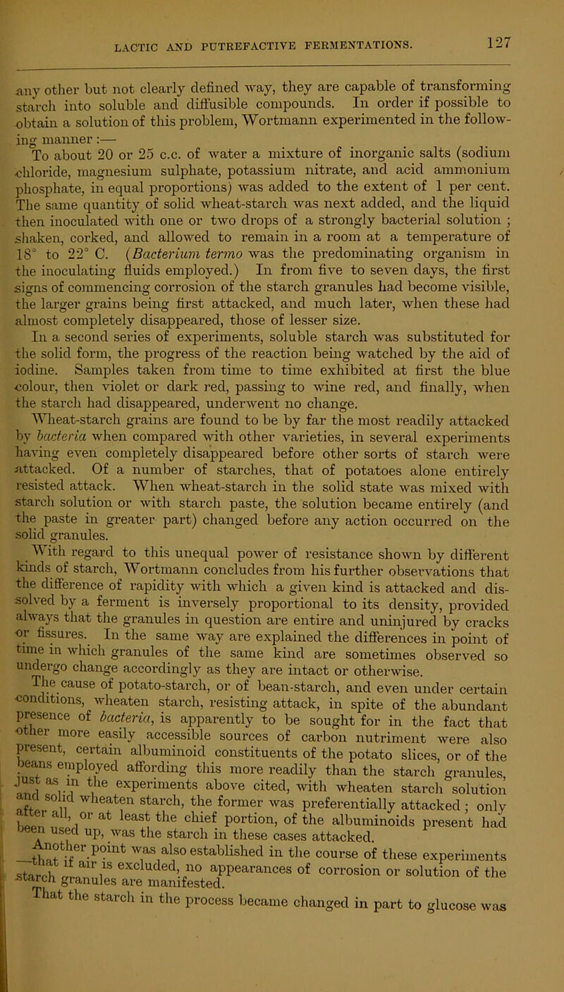 any other but not clearly defined way, they are capable of transforming starch into soluble and diffusible compounds. In order if possible to obtain a solution of this problem, Wortmann experimented in the follow- ing manner:— To about 20 or 25 c.c. of water a mixture of inorganic salts (sodium .chloride, magnesium sulphate, potassium nitrate, and acid ammonium phosphate, in equal proportions) was added to the extent of 1 per cent. The same quantity of solid wheat-starch was next added, and the liquid then inoculated with one or two drops of a strongly bacterial solution ; shaken, corked, and allowed to remain in a room at a temperature of 18° to 22° C. (Bacterium termo was the predominating organism in the inoculating fluids employed.) In from five to seven days, the first signs of commencing corrosion of the starch granules had become visible, the larger grains being first attacked, and much later, when these had almost completely disappeared, those of lesser size. In a second series of experiments, soluble starch was substituted for the solid form, the progress of the reaction being watched by the aid of iodine. Samples taken from time to time exhibited at first the blue colour, then violet or dark red, passing to wine red, and finally, when the starch had disappeared, underwent no change. Wheat-starch grains are found to be by far the most readily attacked by bacteria when compared with other varieties, in several experiments having even completely disappeared before other sorts of starch were attacked. Of a number of starches, that of potatoes alone entirely resisted attack. When wheat-starch in the solid state was mixed with starch solution or with starch paste, the solution became entirely (and the paste in greater part) changed before any action occurred on the solid granules. With regard to this unequal power of resistance shown by different kinds of starch, Wortmann concludes from his further observations that the difference of rapidity with which a given kind is attacked and dis- solved by a ferment is inversely proportional to its density, provided always that the granules in question are entire and uninjured by cracks or fissures. In the same way are explained the differences in point of time in which granules of the same kind are sometimes observed so undergo change accordingly as they are intact or otherwise. The cause of potato-starch, or of bean-starch, and even under certain conditions, wheaten starch, resisting attack, in spite of the abundant presence of bacteria, is apparently to be sought for in the fact that other more easily accessible sources of carbon nutriment were also present, certain albuminoid constituents of the potato slices, or of the beans employed affording this more readily than the starch granules, just as m the experiments above cited, witli wheaten starchsolution and solid wheaten starch, the former was preferentially attacked : only ‘ a ’ °r at least the chief portion, of the albuminoids present had used up, was the starch in these cases attacked. —r P°int wasalso established in the course of these experiments starch ,! airi1S excluded> no appearances of corrosion or solution of the -starch granules are manifested. hat the starch in the process became changed in part to glucose was