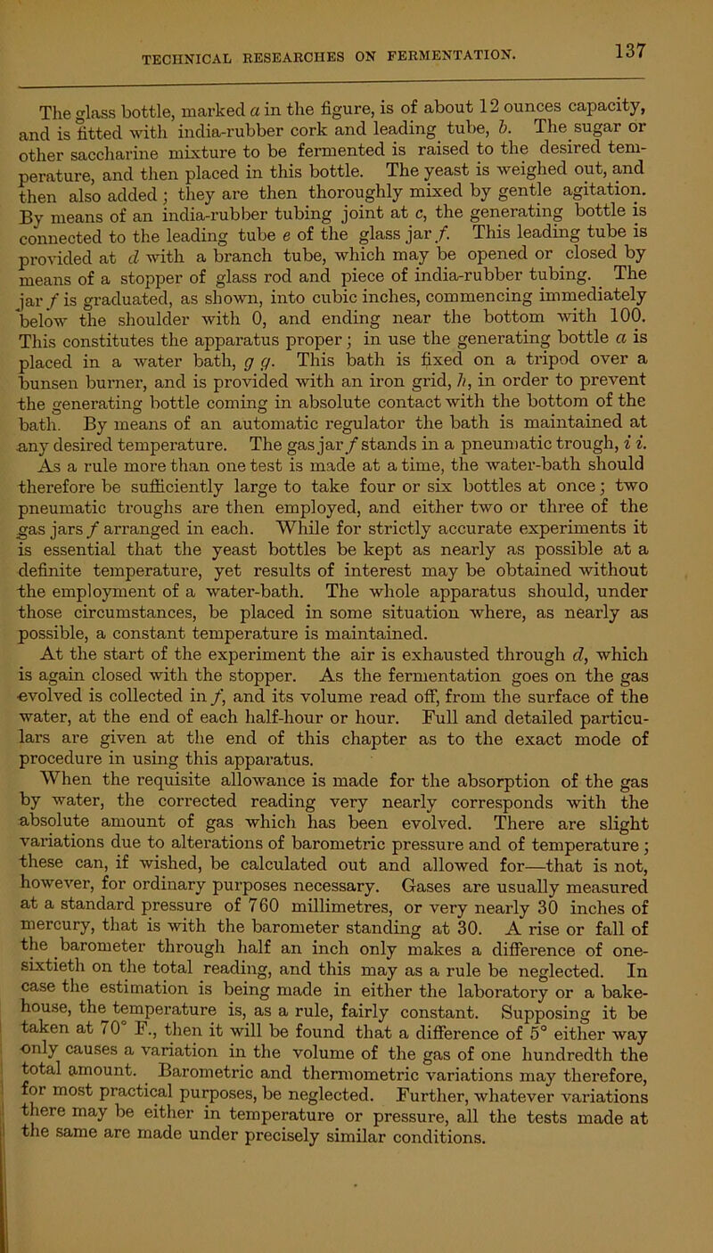 The glass bottle, marked a in the figure, is of about 12 ounces capacity, and is fitted with india-rubber cork and leading tube, b. The. sugar or other saccharine mixture to be fermented is raised to the desired tem- perature, and then placed in this bottle. The yeast is weighed out, and then also added ; they are then thoroughly mixed by gentle agitation. By means of an india-rubber tubing joint at c, the generating bottle is connected to the leading tube e of the glass jar/. This leading tube is provided at cl with a branch tube, which may be opened or closed by means of a stopper of glass rod and piece of india-rubber tubing. The jar/is graduated, as shown, into cubic inches, commencing immediately below the shoulder with 0, and ending near the bottom with 100. This constitutes the apparatus proper; in use the generating bottle a is placed in a water bath, g g. This bath is fixed on a tripod over a bunsen burner, and is provided with an iron grid, //, in order to prevent the generating bottle coming in absolute contact with the bottom of the bath. By means of an automatic regulator the bath is maintained at .any desired temperature. The gas jar/stands in a pneumatic trough, i i. As a rule more than one test is made at a time, the water-bath should therefore be sufficiently large to take four or six bottles at once; two pneumatic troughs are then employed, and either two or three of the gas jars / arranged in each. While for strictly accurate experiments it is essential that the yeast bottles be kept as nearly as possible at a definite temperature, yet results of interest may be obtained without the employment of a water-bath. The whole apparatus should, under those circumstances, be placed in some situation where, as nearly as possible, a constant temperature is maintained. At the start of the experiment the air is exhausted through cl, which is again closed with the stopper. As the fermentation goes on the gas ■evolved is collected in /, and its volume read off, from the surface of the water, at the end of each half-hour or hour. Full and detailed particu- lars are given at the end of this chapter as to the exact mode of procedure in using this apparatus. When the requisite allowance is made for the absorption of the gas by water, the corrected reading very nearly corresponds with the absolute amount of gas which has been evolved. There are slight variations due to alterations of barometric pressure and of temperature ; these can, if wished, be calculated out and allowed for—that is not, however, for ordinary purposes necessary. Gases are usually measured at a standard pressure of 760 millimetres, or very nearly 30 inches of mercury, that is with the barometer standing at 30. A rise or fall of the .barometer through half an inch only makes a difference of one- sixtieth on the total reading, and this may as a rule be neglected. In case the estimation is being made in either the laboratory or a bake- house, the temperature is, as a rule, fairly constant. Supposing it be taken at t 0 F., then it will be found that a difference of 5° either way only causes a variation in the volume of the gas of one hundredth the total amount. Barometric and thermometric variations may therefore, for most practical purposes, be neglected. Further, whatever variations there may be either in temperature or pressure, all the tests made at the same are made under precisely similar conditions.