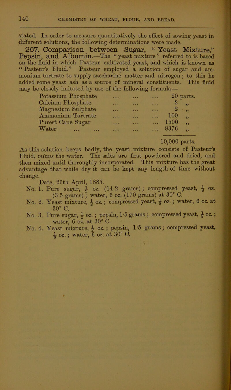 stated. In order to measure quantitatively the effect of sowing yeast in different solutions, the following determinations were made. 267. Comparison between Sugar, “ Yeast Mixture,” Pepsin, and Albumin.—The “ yeast mixture ” referred to is based on the fluid in which Pasteur cultivated yeast, and which is known as “ Pasteur’s Fluid.” Pasteur employed a solution of sugar and am- monium tartrate to supply saccharine matter and nitrogen; to this he added some yeast ash as a source of mineral constituents. This fluid may be closely imitated by use of the following formula— Potassium Phosphate ... ... ... 20 parts. Calcium Phosphate Magnesium Sulphate Ammonium Tartrate Purest Cane Sugar Water 2 2 100 1500 8376 10,000 parts. As this solution keeps badly, the yeast mixture consists of Pasteur’s Fluid, minus the water. The salts are first powdered and dried, and then mixed until thoroughly incorporated. This mixture has the great advantage that while dry it can be kept any length of time -without change. Date, 26th April, 1885. No. 1. Pure sugar, \ oz. (14-2 grams); compressed yeast, £ oz. (3‘5 grams); water, 6 oz. (170 grams) at 30° C. No. 2. Yeast mixture, £ oz.; compressed yeast, £ oz.; water, 6 oz. at 30° C. No. 3. Pure sugar, \ oz.; pepsin, 1*5 grams ; compressed yeast, £ oz.; water, 6 oz. at 30° C. No. 4. Yeast mixture, 4 oz.; pepsin, 1'5 grams; compressed yeast, £ oz.; water, 6 oz. at 30° C.
