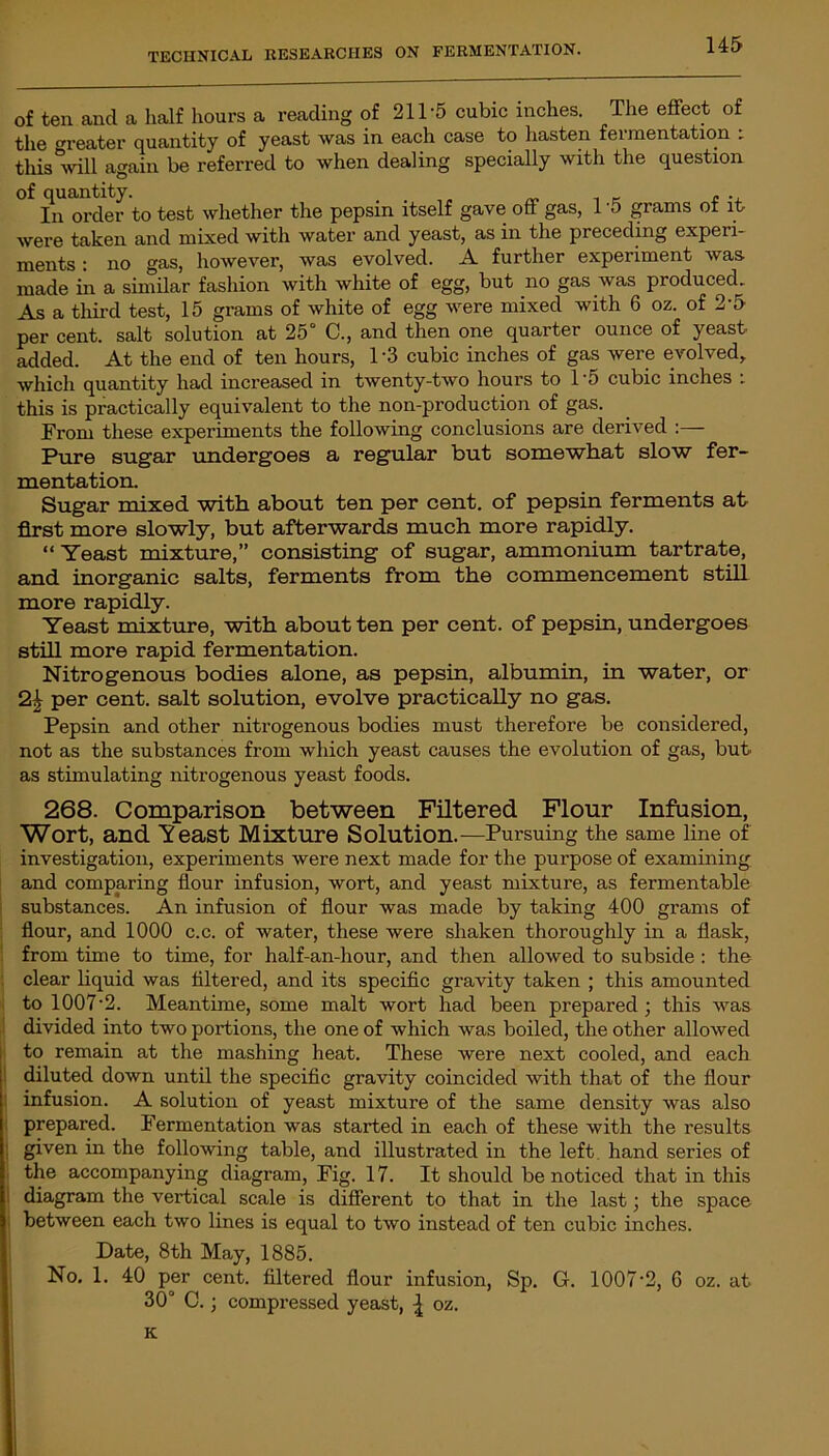 of ten and a half hours a reading of 211-5 cubic inches. The effect of the greater quantity of yeast was in each case to hasten fermentation : this will again be referred to when dealing specially with the question of quantity. . . „ , _ , ., In order to test whether the pepsin itself gave off gas, 1 '5 grams of it were taken and mixed with water and yeast, as in the preceding experi- ments : no gas, however, was evolved. A further experiment was made in a similar fashion with white of egg, but no gas was produced. As a third test, 15 grams of white of egg were mixed with 6 oz. of 2-5 per cent, salt solution at 25° C., and then one quarter ounce of yeast added. At the end of ten hours, 1 ’3 cubic inches of gas were evolved, which quantity had increased in twenty-two hours to 1'5 cubic inches : this is practically equivalent to the non-production of gas. From these experiments the following conclusions are derived Pure sugar undergoes a regular but somewhat slow fer- mentation. Sugar mixed with about ten per cent, of pepsin ferments at first more slowly, but afterwards much more rapidly. “ Yeast mixture,” consisting of sugar, ammonium tartrate, and inorganic salts, ferments from the commencement still more rapidly. Yeast mixture, with about ten per cent, of pepsin, undergoes still more rapid fermentation. Nitrogenous bodies alone, as pepsin, albumin, in water, or 2£ per cent, salt solution, evolve practically no gas. Pepsin and other nitrogenous bodies must therefore be considered, not as the substances from which yeast causes the evolution of gas, but as stimulating nitrogenous yeast foods. 268. Comparison between Filtered Flour Infusion, Wort, and Yeast Mixture Solution.—Pursuing the same line of investigation, experiments were next made for the purpose of examining and comparing flour infusion, wort, and yeast mixture, as fermentable substances. An infusion of flour was made by taking 400 grams of flour, and 1000 c.c. of water, these were shaken thoroughly in a flask, from time to time, for half-an-hour, and then allowed to subside : the clear liquid was filtered, and its specific gravity taken ; this amounted to 1007-2. Meantime, some malt wort had been prepared ; this was divided into two portions, the one of which was boiled, the other allowed to remain at the mashing heat. These were next cooled, and each diluted down until the specific gravity coincided with that of the flour infusion. A solution of yeast mixture of the same density was also prepared. Fermentation was started in each of these with the results given in the following table, and illustrated in the left, hand series of the accompanying diagram, Fig. 17. It should be noticed that in this diagram the vertical scale is different to that in the last; the space between each two lines is equal to two instead of ten cubic inches. Date, 8th May, 1885. No. 1. 40 per cent, filtered flour infusion, Sp. G. 1007-2, 6 oz. at 30° C.; compressed yeast, ^ oz. K