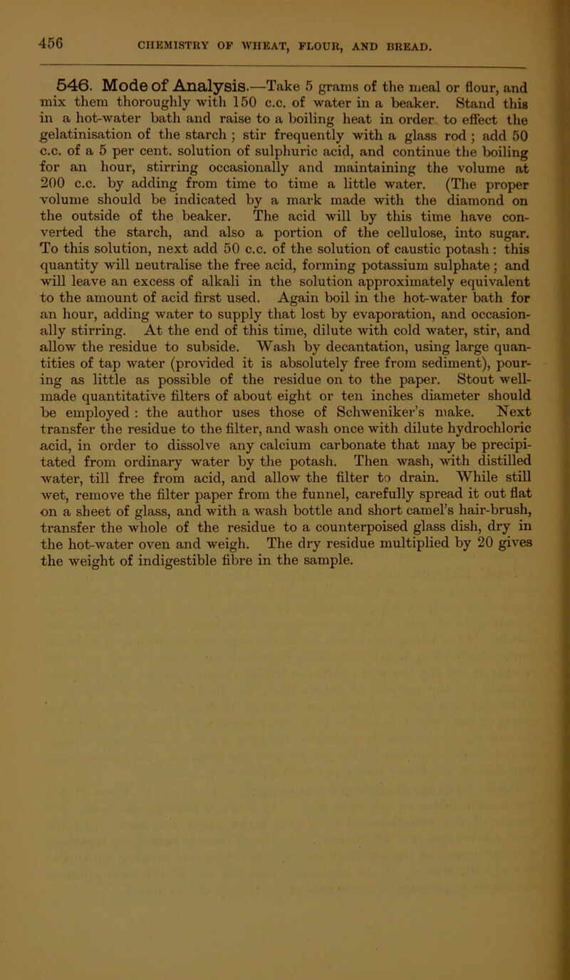 45C 546. Mode Of Analysis.—Take 5 grams of the meal or flour, and mix them thoroughly witli 150 c.c. of water in a beaker. Stand this in a hot-water bath and raise to a boiling heat in order to effect the gelatinisation of the starch ; stir frequently with a glass rod ; add 50 c.c. of a 5 per cent, solution of sulphuric acid, and continue the boiling for an hour, stirring occasionally and maintaining the volume at 200 c.c. by adding from time to time a little water. (The proper volume should be indicated by a mark made with the diamond on the outside of the beaker. The acid will by this time have con- verted the starch, and also a portion of the cellulose, into sugar. To this solution, next add 50 c.c. of the solution of caustic potash : this quantity will neutralise the free acid, forming potassium sulphate; and will leave an excess of alkali in the solution approximately equivalent to the amount of acid first used. Again boil in the hot-water bath for an hour, adding water to supply that lost by evaporation, and occasion- ally stirring. At the end of this time, dilute with cold water, stir, and allow the residue to subside. Wash by decantation, using large quan- tities of tap water (provided it is absolutely free from sediment), pour- ing as little as possible of the residue on to the paper. Stout well- made quantitative filters of about eight or ten inches diameter should be employed : the author uses those of Schweniker’s make. Next transfer the residue to the filter, and wash once with dilute hydrochloric acid, in order to dissolve any calcium carbonate that may be precipi- tated from ordinary water by the potash. Then wash, with distilled water, till free from acid, and allow the filter to drain. While still wet, remove the filter paper from the funnel, carefully spread it out flat on a sheet of glass, and with a wash bottle and short camel’s hair-brush, transfer the whole of the residue to a counterpoised glass dish, dry in the hot-water oven and weigh. The dry residue multiplied by 20 gives the weight of indigestible fibre in the sample.