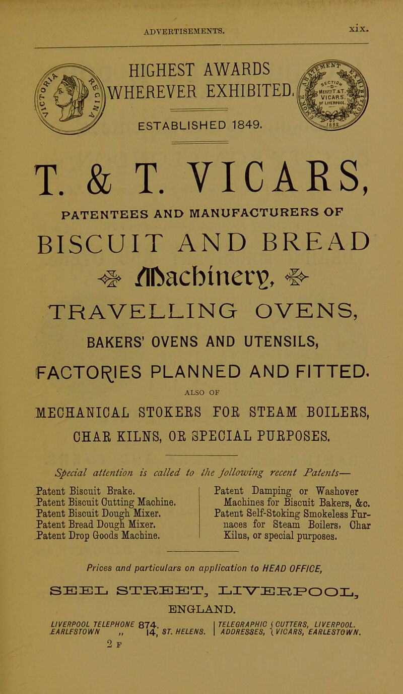 HIGHEST AWARDS WHEREVER EXHIBITED ESTABLISHED 1849. T. & T. VICARS, PATENTEES AND MANUFACTURERS OF BISCUIT AND BREAD /Ifcadbmeqp, ^ TRAVELLING OVENS, BAKERS’ OVENS AND UTENSILS, FACTORIES PLANNED AND FITTED. ALSO OF MECHANICAL STOKEES FOE STEAM BOILEES, CHAE KILNS, OE SPECIAL PUEPOSES. Special attention is called to the Jollowing recent Patents— Patent Biscuit Brake. Patent Biscuit Cutting Machine. Patent Biscuit Dough Mixer. Patent Bread Dough Mixer. Patent Drop Goods Machine. Patent Damping or Washover Machines for Biscuit Bakers, &c. Patent Self-Stoking Smokeless Fur- naces for Steam Boilers. Char Kilns, or special purposes. Prices and particulars on application to HEAD OFFICE, SEEL STREET, LIVERPOOL, ENGLAND. LIVERPOOL TELEPHONE 874 I TELEGRAPHIC f CUTTERS, LIVERPOOL. EARLESTOWn „ 14, ST. HELENS. \ ADDRESSES, (VICARS, EARLESTOWN.