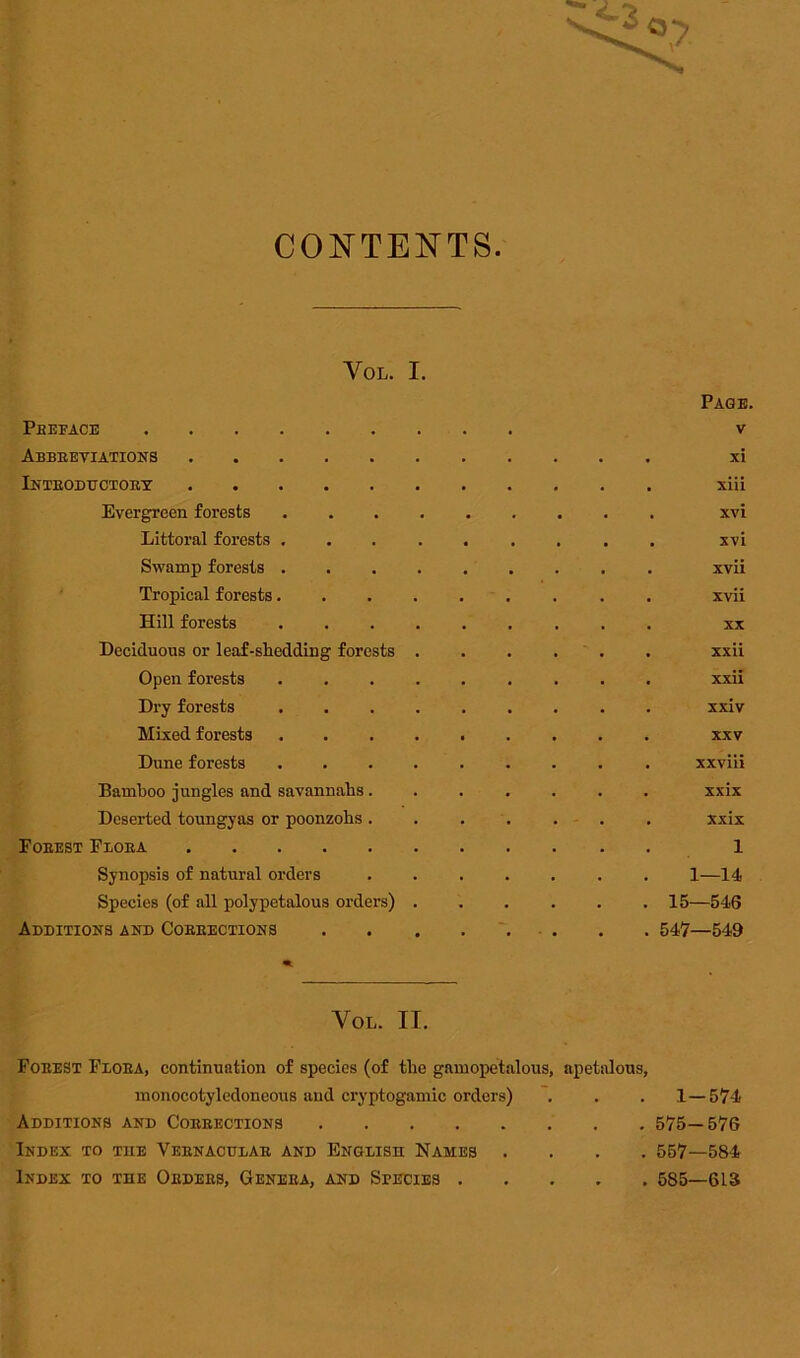 CONTENTS VOL. I. Page. Abbreviations . xi Introductory . xiii Evergreen forests . xvi Littoral forests . . xvi Swamp forests . . xvii Tropical forests. . xvii Hill forests . XX Deciduous or leaf-shedding forests . xxii Open forests . xxii Dry forests . xxiv Mixed forests . XXV Dune forests . xxviii Bamboo jungles and savannahs. . xxix Deserted toungyas or poonzohs . . xxix Forest Flora 1 Synopsis of natural orders 1—14 Species (of all polypetalous orders) . 15—546 Additions and Corrections . 547—549 VOL. II. Forest Flora, continuation of species (of the gamopetalous, apetalous, monocotyledoneous and cryptogamic orders) . . . 1—574 Additions and Corrections 575—576 Index to tile Vernacular and English Names .... 557—584 Index to the Orders, Genera, and Species 585—613