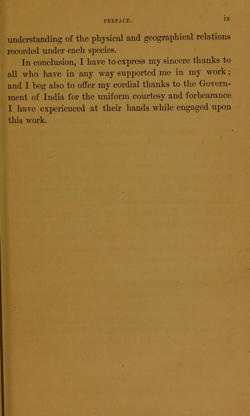 understanding of the physical and geographical relations recorded under each species. In conclusion, I have to express my sincere thanks to all who have in any way supported me in my work; and I heg also to offer my cordial thanks to the Govern- ment of India for the uniform courtesy and forbearance I have experienced at their hands while engaged upon this work.