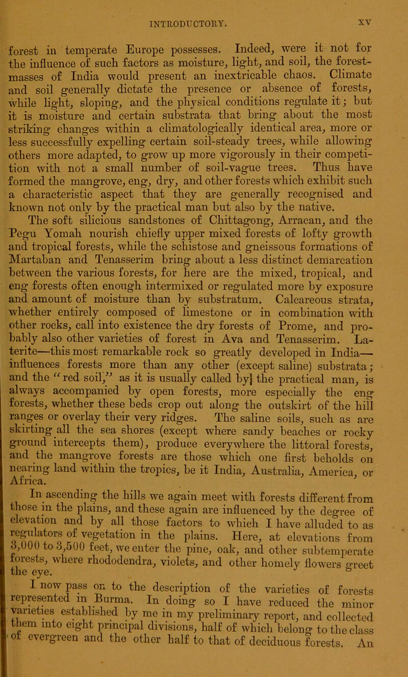forest in temperate Europe possesses. Indeed, were it not for tlie influence of such factors as moisture, light, and soil, the forest- masses of India would present an inextricable chaos. Climate and soil generally dictate the presence or absence of forests, while light, sloping, and the physical conditions regulate it; but it is moisture and certain substrata that bring about the most striking changes within a climatologically identical area, more or less successfully expelling certain soil-steady trees, while allowing others more adapted, to grow up more vigorously in their competi- tion with not a small number of soil-vague trees. Thus have formed the mangrove, eng, dry, and other forests which exhibit such a characteristic aspect that they are generally recognised and known not only by the practical man but also by the native. The soft silicious sandstones of Chittagong, Arracan, and the Pegu Yomah nourish chiefly upper mixed forests of lofty growth and tropical forests, while the schistose and gneissous formations of Martaban and Tenasserim bring about a less distinct demarcation between the various forests, for here are the mixed, tropical, and eng forests often enough intermixed or regulated more by exposure and amount of moisture than by substratum. Calcareous strata, whether entirely composed of limestone or in combination with other rocks, call into existence the dry forests of Prome, and pro- bably also other varieties of forest in Ava and Tenasserim. La- terite—this most remarkable rock so greatly developed in India— influences forests more than any other (except saline) substrata ; and the “ red soil/’ as it is usually called byj the practical man, is always accompanied by open forests, more especially the eng forests, whether these beds crop out along the outskirt of the hill ranges or overlay their very ridges. The saline soils, such as are skirting all the sea shores (except where sandy beaches or rocky ground intercepts them), produce everywhere the littoral forests, and the mangrove forests are those which one first beholds on nearing land within the tropics, be it India, Australia, America, or Africa. In ascending the hills we again meet with forests different from those in the plains, and these again are influenced by the degree of elevation and by all those factors to which I have alluded to as 01<S ve§'etai’i°n the plains. Here, at elevations from o/JOO to 3,500 feet, we cuter the pine, oak, and other subtemperate forests, where rhododendra, violets, and other homely flowers greet the eye. ° I now pass on to the description of the varieties of forests represented in Burma. In doing so I have reduced the minor varieties established by me in my preliminary report, and collected them into eight principal divisions, half of which belong to the class m evergreen ~-i-1— i -1<> j •- and the other half to that of deciduous forests. An
