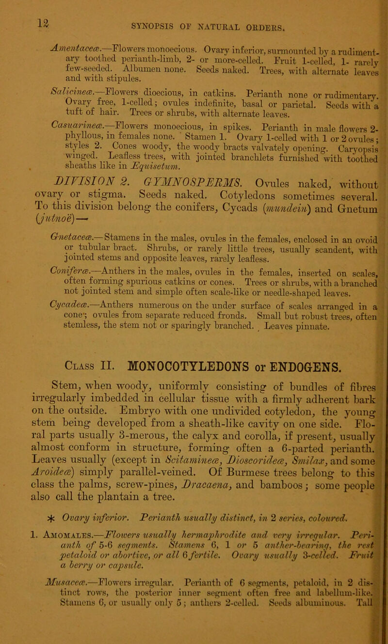 Amentacece. Flowers monoecious. Ovary inferior, surmounted by a rudiment- ary toothed perianth-limb, 2- or more-celled. Fruit 1-celled, 1- rarely few-seeded. _ Albumen none. Seeds naked. Trees, with alternate leaves and with stipules. Salicmew.—-Flowers dioecious, in catkins. Perianth none or rudimentary Ovary free, 1-celled; ovules indefinite, basal or parietal. Seeds with a tutt of hair. Trees or shrubs, with alternate leaves. Casuarinea— Flowers monoecious, in spikes. Perianth in male flowers 2- phylions, in females none. Stamen 1. Ovary 1-celled with 1 or 2 ovules; styles 2. Cones woody, the woody bracts valvately opening. Caryopsis winged. _ Leafless trees, with jointed brancklets furnished with toothed slieatlis like in JEquisetum. DIVISION 2. G YMNO SPERMS. Ovules naked, without ovary or stigma. Seeds naked. Cotyledons sometimes several. To this division belong the conifers, Cyeads {mundein) and Gnetum (jutnoe)—• G-netacece. Stamens in the males, ovules in the females, enclosed in an ovoid ?r. tubular bract. Shrubs, or rarely little trees, usually scandent, with jointed stems and opposite leaves, rarely leafless. Conifer a.-' Anthers in the males, ovules in the females, inserted on scales, often forming spurious catkins or cones. Trees or shrubs, with a branched not jointed stem and simple often scale-like or needle-shaped leaves. Cycadece.—Anthers numerous on the under surface of scales arranged in a cone-; ovules from separate reduced fronds. Small but robust trees, often stemless, the stem not or sparingly branched. Leaves pinnate. Class II. MONOCOTYLEDONS or ENDOGENS. Stem, when woody, uniformly consisting of bundles of fibres irregularly imbedded in cellular tissue with a firmly adherent bark on the outside. Embryo with one undivided cotyledon, the young stem being developed from a sheath-like cavity on one side. Flo- ral parts usually 3-merous, the calyx and corolla, if present, usually almost conform in structure, forming often a 6-parted perianth. Leaves usually (except in Scitaminece, Dioscorideee, Smilax, and some Aroidece) simply parallel-veined. Of Burmese trees belong to this class the palms, screw-pines, Dracaena, and bamboos; some people also call the plantain a tree. Ovary inferior. Perianth usually distinct, in 2 series, coloured. 1. Avoir alls.—Flowers usually hermaphrodite and. very irregular. Peri- anth of 5-6 segments. Stamens 6, 1 or 5 anther-hearing, the rest petaloid or abortive, or all 6 fertile. Ovary usually 3-celled. Fruit a berry or capsule. Musacece.—Flowers irregular. Perianth of 6 segments, petaloid, in 2 dis- tinct rows, the posterior inner segment often free and labellum-like. Stamens G, or usually only 5; anthers 2-celled. Seeds albuminous. Tall