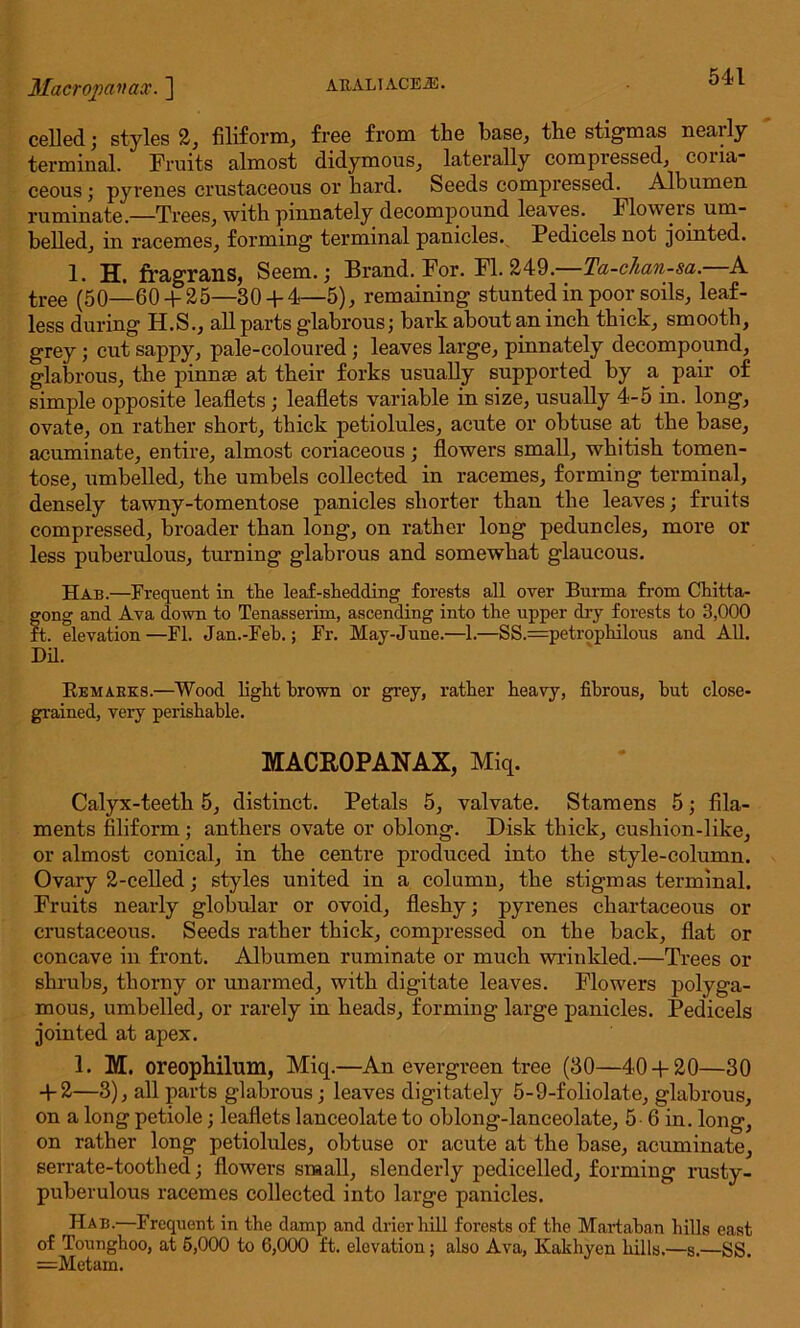 AE.AL1 ACEiE. Macropan ax. ] celled ; styles 2, filiform, free from the base, the stigmas nearly terminal. Fruits almost didymous, laterally compressed, coria- ceous ; pyrenes crustaceous or hard. Seeds compressed. Albumen ruminate.—Trees, with pinnately decompound leaves. Flowers urn- belled, in racemes, forming terminal panicles. Pedicels not jointed. 1. H. fragrans, Seem.; Brand. For. FI. 249.—Ta-chan-sa.—A tree (50—60 + 25—30 + 4—5), remaining stunted in poor soils, leaf- less during H.S., all parts glabrous; bark about an inch thick, smooth, grey; cut sappy, pale-coloured; leaves large, pinnately decompound, glabrous, the pinnae at their forks usually supported by a pair of simple opposite leaflets; leaflets variable in size, usually 4-5 in. long, ovate, on rather short, thick petiolules, acute or obtuse at the base, acuminate, entire, almost coriaceous; flowers small, whitish tomen- tose, umbelled, the umbels collected in racemes, forming terminal, densely tawny-tomentose panicles shorter than the leaves; fruits compressed, broader than long, on rather long peduncles, more or less puberulous, turning glabrous and somewhat glaucous. Hab.—Frequent in the leaf-shedding forests all over Burma from Chitta- gong and Ava down to Tenasserim, ascending into the upper dry forests to 3,000 ft. elevation—FI. Jan.-Feh.; Fr. May-June.—1.—SS.=petrophilous and All. Dil. Remarks.—Wood light hrown or grey, rather heavy, fibrous, hut close- grained, veiy perishable. MACR0PANAX, Miq. Calyx-teeth 5, distinct. Petals 5, valvate. Stamens 5; fila- ments filiform; anthers ovate or oblong. Disk thick, cushion-like, or almost conical, in the centre produced into the style-column. Ovary 2-celled; styles united in a column, the stigmas terminal. Fruits nearly globular or ovoid, fleshy; pyrenes chartaeeous or crustaceous. Seeds rather thick, compressed on the back, flat or concave in front. Albumen ruminate or much wrinkled.—Trees or shrubs, thorny or unarmed, with digitate leaves. Flowers polyga- mous, umbelled, or rarely in heads, forming large panicles. Pedicels jointed at apex. 1. M. oreophilum, Miq.—An evergreen tree (30—40 + 20—30 + 2—3), all parts glabrous; leaves digitately 5-9-foliolate, glabrous, on a long petiole; leaflets lanceolate to oblong-lanceolate, 5 6 in. long, on rather long petiolules, obtuse or acute at the base, acuminate, serrate-toothed; flowers small, slenderly pedicelled, forming rusty- puberulous racemes collected into large panicles. Hab.—Frequent in the damp and drier hill forests of the Martaban hills east of Tounghoo, at 5,000 to 6,000 ft. elevation; also Ava, Ivakhyen hills.—s.—SS. —Metam.