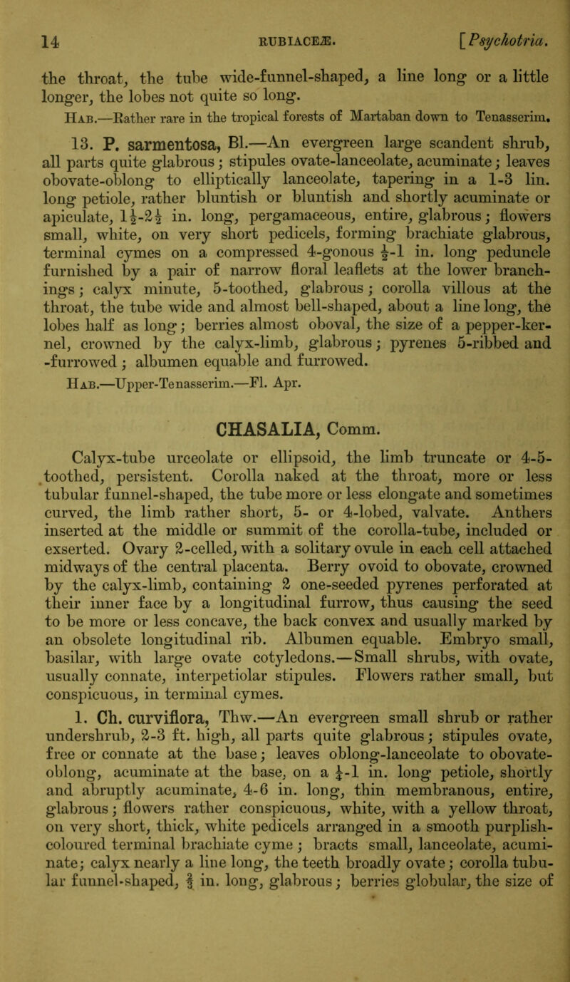 the throat, the tube wide-funnel-shaped, a line long* or a little longer, the lobes not quite so long. Hab.—Rather rare in the tropical forests of Martaban down to Tenasserim. 13. P. sarmentosa, Bl.—An evergreen large scandent shrub, all parts quite glabrous; stipules ovate-lanceolate, acuminate; leaves obovate-oblong to elliptically lanceolate, tapering in a 1-3 lin. long petiole, rather bluntish or bluntish and shortly acuminate or apiculate, lj-2i in. long, pergamaceous, entire, glabrous; flowers small, white, on very short pedicels, forming brachiate glabrous, terminal cymes on a compressed 4-gonous J-l in. long peduncle furnished by a pair of narrow floral leaflets at the lower branch- ings ; calyx minute, 5-toothed, glabrous; corolla villous at the throat, the tube wide and almost bell-shaped, about a line long, the lobes half as long; berries almost oboval, the size of a pepper-ker- nel, crowned by the calyx-limb, glabrous; pyrenes 5-ribbed and -furrowed ; albumen equable and furrowed. Hab.—Upper-Tenasserim.—FI. Apr. CHASALIA, Comm. Calyx-tube urceolate or ellipsoid, the limb truncate or 4-5- toothed, persistent. Corolla naked at the throat, more or less tubular funnel-shaped, the tube more or less elongate and sometimes curved, the limb rather short, 5- or 4-lobed, valvate. Anthers inserted at the middle or summit of the corolla-tube, included or exserted. Ovary 2-celled, with a solitary ovule in each cell attached midways of the central placenta. Berry ovoid to obovate, crowned by the calyx-limb, containing 2 one-seeded pyrenes perforated at their inner face by a longitudinal furrow, thus causing the seed to be more or less concave, the back convex and usually marked by an obsolete longitudinal rib. Albumen equable. Embryo small, basilar, with large ovate cotyledons.—Small shrubs, with ovate, usually connate, interpetiolar stipules. Flowers rather small, but conspicuous, in terminal cymes. 1. Ch. curviflora, Thw.—An evergreen small shrub or rather undershrub, 2-3 ft. high, all parts quite glabrous; stipules ovate, free or connate at the base; leaves oblong-lanceolate to obovate- oblong, acuminate at the base, on a J-l in. long petiole, shortly and abruptly acuminate, 4-6 in. long, thin membranous, entire, glabrous; flowers rather conspicuous, white, with a yellow throat, on very short, thick, white pedicels arranged in a smooth purplish- coloured terminal brachiate cyme ; bracts small, lanceolate, acumi- nate; calyx nearly a line long, the teeth broadly ovate; corolla tubu- lar funnel-shaped, § in. long, glabrous; berries globular, the size of